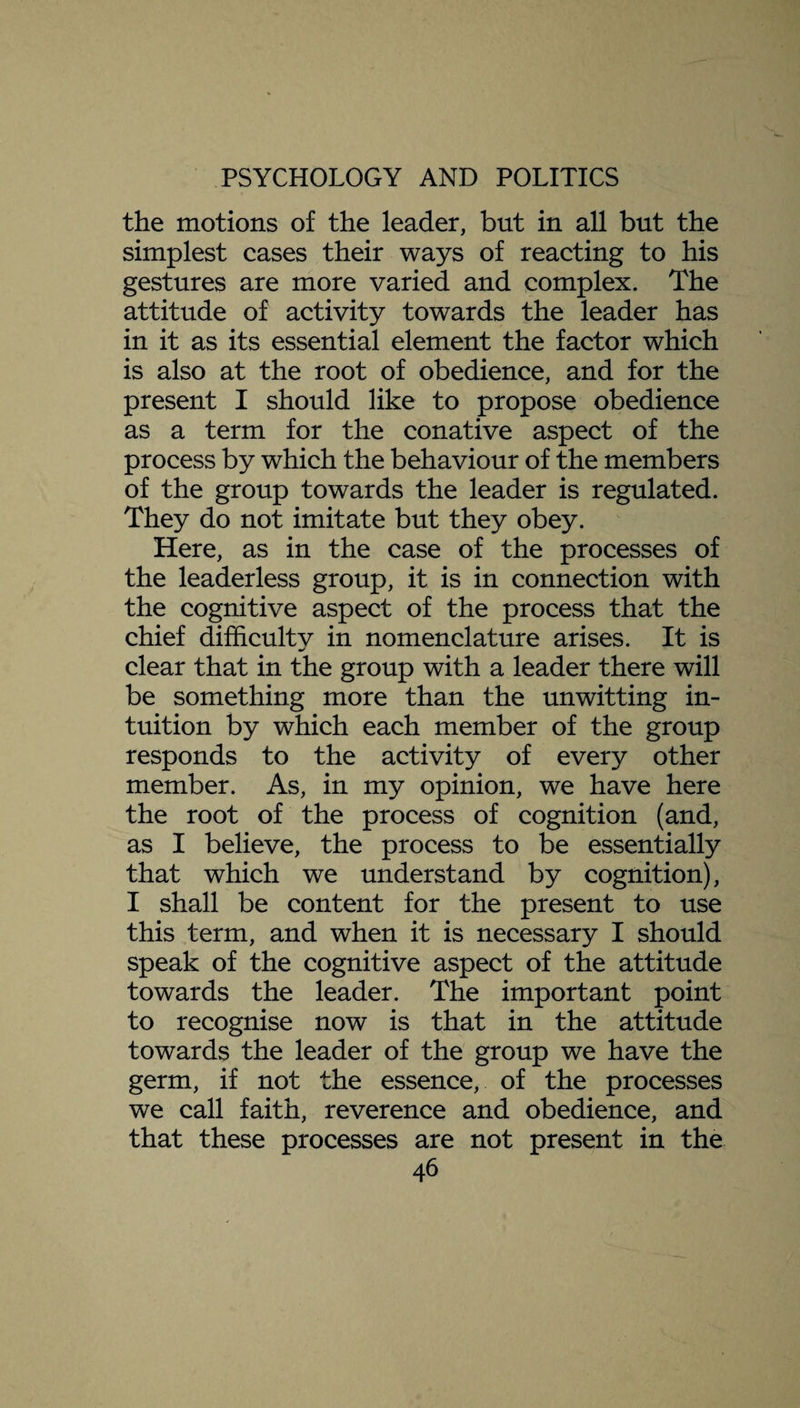 the motions of the leader, but in all but the simplest cases their ways of reacting to his gestures are more varied and complex. The attitude of activity towards the leader has in it as its essential element the factor which is also at the root of obedience, and for the present I should like to propose obedience as a term for the conative aspect of the process by which the behaviour of the members of the group towards the leader is regulated. They do not imitate but they obey. Here, as in the case of the processes of the leaderless group, it is in connection with the cognitive aspect of the process that the chief difficultv in nomenclature arises. It is m/ clear that in the group with a leader there will be something more than the unwitting in¬ tuition by which each member of the group responds to the activity of every other member. As, in my opinion, we have here the root of the process of cognition (and, as I believe, the process to be essentially that which we understand by cognition), I shall be content for the present to use this term, and when it is necessary I should speak of the cognitive aspect of the attitude towards the leader. The important point to recognise now is that in the attitude towards the leader of the group we have the germ, if not the essence, of the processes we call faith, reverence and obedience, and that these processes are not present in the