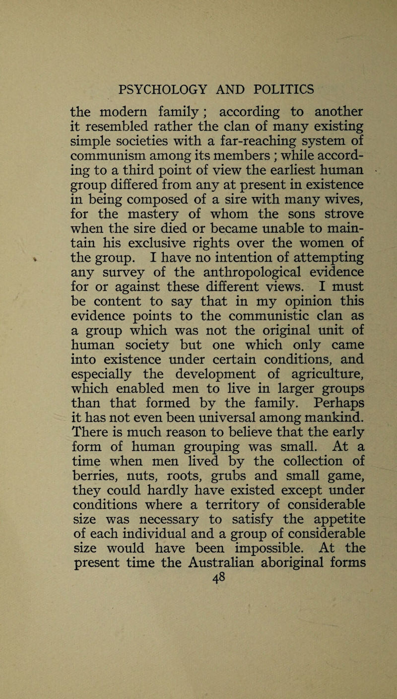 the modern family; according to another it resembled rather the clan of many existing simple societies with a far-reaching system of communism among its members ; while accord¬ ing to a third point of view the earliest human > group differed from any at present in existence in being composed of a sire with many wives, for the mastery of whom the sons strove when the sire died or became unable to main¬ tain his exclusive rights over the women of the group. I have no intention of attempting any survey of the anthropological evidence for or against these different views. I must be content to say that in my opinion this evidence points to the communistic clan as a group which was not the original unit of human society but one which only came into existence under certain conditions, and especially the development of agriculture, which enabled men to live in larger groups than that formed by the family. Perhaps it has not even been universal among mankind. There is much reason to believe that the early form of human grouping was small. At a time when men lived by the collection of berries, nuts, roots, grubs and small game, they could hardly have existed except under conditions where a territory of considerable size was necessary to satisfy the appetite of each individual and a group of considerable size would have been impossible. At the present time the Australian aboriginal forms