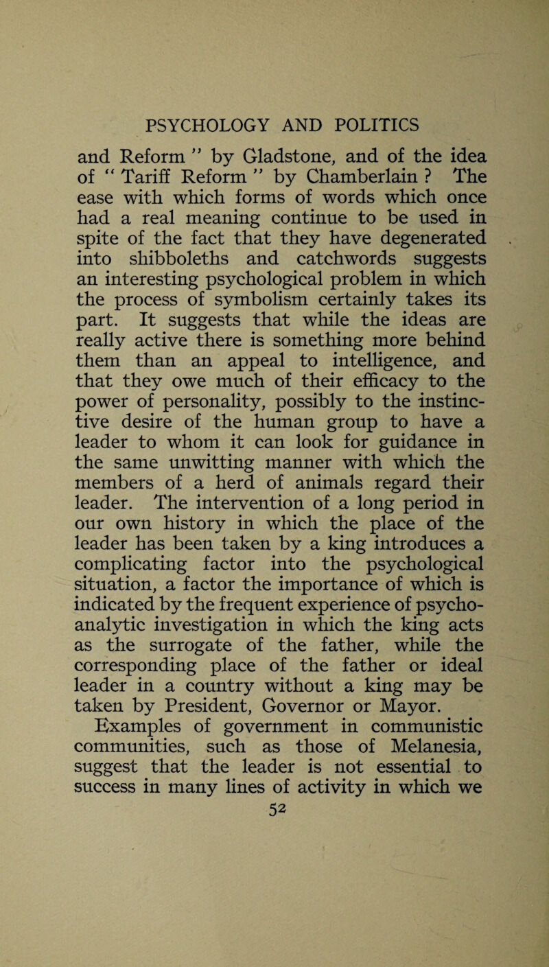 and Reform ” by Gladstone, and of the idea of “ Tariff Reform ” by Chamberlain ? The ease with which forms of words which once had a real meaning continue to be used in spite of the fact that they have degenerated into shibboleths and catchwords suggests an interesting psychological problem in which the process of symbolism certainly takes its part. It suggests that while the ideas are really active there is something more behind them than an appeal to intelligence, and that they owe much of their efficacy to the power of personality, possibly to the instinc¬ tive desire of the human group to have a leader to whom it can look for guidance in the same unwitting manner with which the members of a herd of animals regard their leader. The intervention of a long period in our own history in which the place of the leader has been taken by a king introduces a complicating factor into the psychological situation, a factor the importance of which is indicated by the frequent experience of psycho¬ analytic investigation in which the king acts as the surrogate of the father, while the corresponding place of the father or ideal leader in a country without a king may be taken by President, Governor or Mayor. Examples of government in communistic communities, such as those of Melanesia, suggest that the leader is not essential to success in many lines of activity in which we