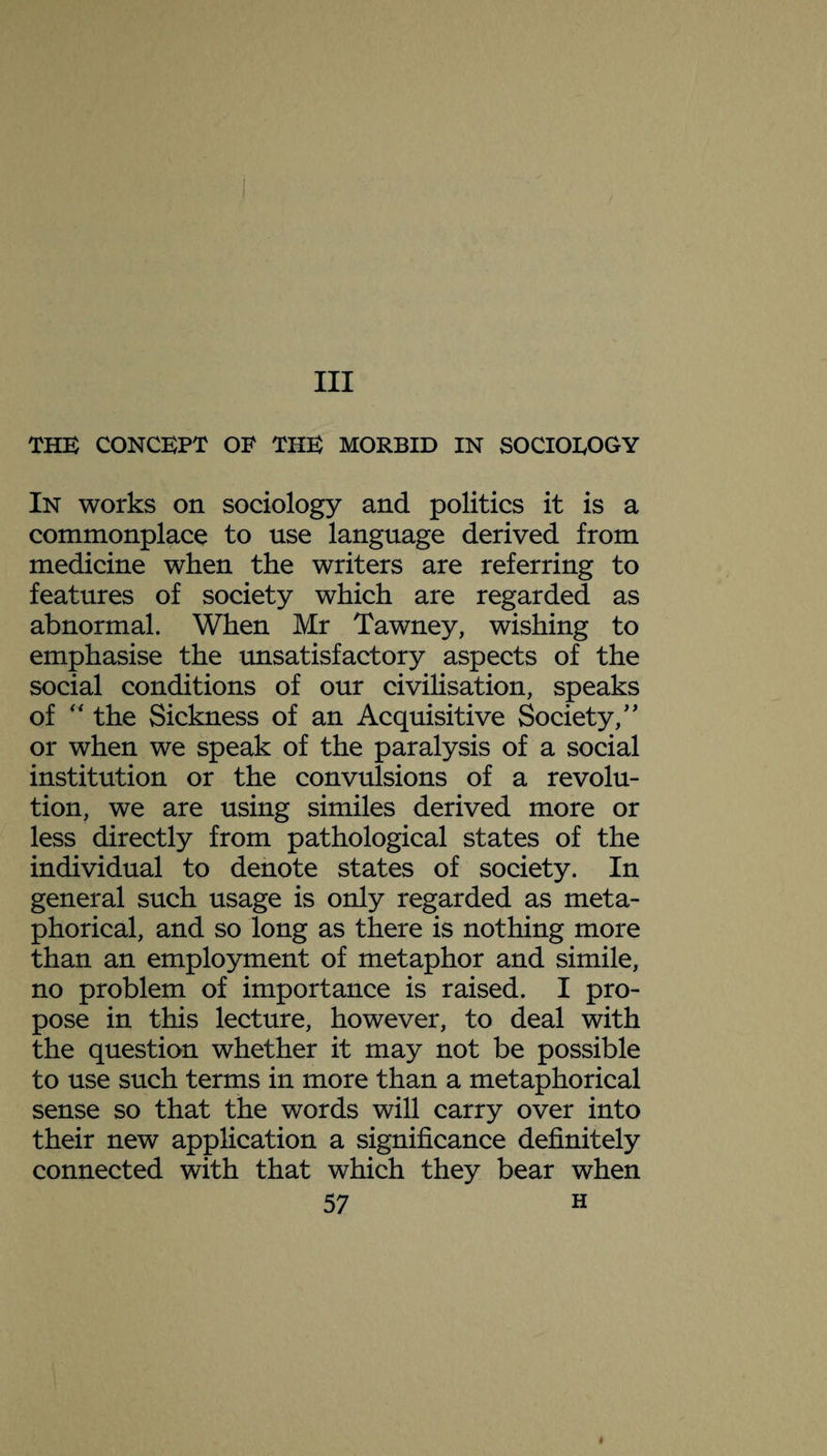 Ill THE CONCEPT OF THE MORBID IN SOCIOLOGY In works on sociology and politics it is a commonplace to use language derived from medicine when the writers are referring to features of society which are regarded as abnormal. When Mr Tawney, wishing to emphasise the unsatisfactory aspects of the social conditions of our civilisation, speaks of “ the Sickness of an Acquisitive Society/' or when we speak of the paralysis of a social institution or the convulsions of a revolu¬ tion, we are using similes derived more or less directly from pathological states of the individual to denote states of society. In general such usage is only regarded as meta¬ phorical, and so long as there is nothing more than an employment of metaphor and simile, no problem of importance is raised. I pro¬ pose in this lecture, however, to deal with the question whether it may not be possible to use such terms in more than a metaphorical sense so that the words will carry over into their new application a significance definitely connected with that which they bear when