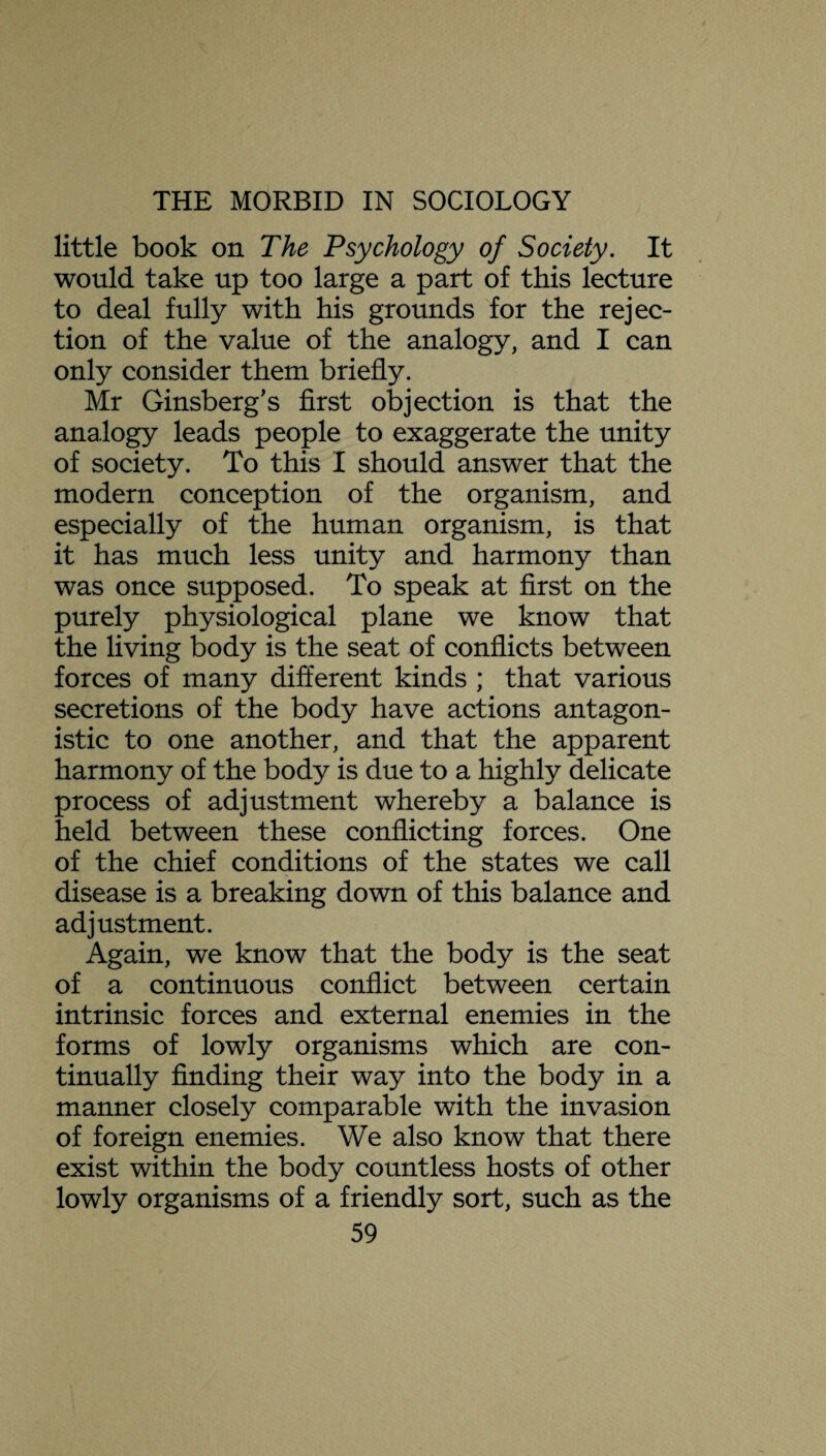 little book on The Psychology of Society. It would take up too large a part of this lecture to deal fully with his grounds for the rejec¬ tion of the value of the analogy, and I can only consider them briefly. Mr Ginsberg’s first objection is that the analogy leads people to exaggerate the unity of society. To this I should answer that the modern conception of the organism, and especially of the human organism, is that it has much less unity and harmony than was once supposed. To speak at first on the purely physiological plane we know that the living body is the seat of conflicts between forces of many different kinds ; that various secretions of the body have actions antagon¬ istic to one another, and that the apparent harmony of the body is due to a highly delicate process of adjustment whereby a balance is held between these conflicting forces. One of the chief conditions of the states we call disease is a breaking down of this balance and adjustment. Again, we know that the body is the seat of a continuous conflict between certain intrinsic forces and external enemies in the forms of lowly organisms which are con¬ tinually finding their way into the body in a manner closely comparable with the invasion of foreign enemies. We also know that there exist within the body countless hosts of other lowly organisms of a friendly sort, such as the
