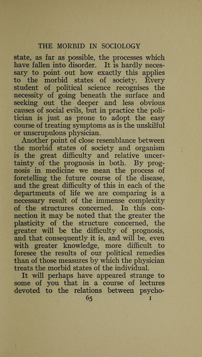 state, as far as possible, the processes which have fallen into disorder. It is hardly neces¬ sary to point out how exactly this applies to the morbid states of societ]^. Every student of political science recognises the necessity of going beneath the surface and seeking out the deeper and less obvious causes of social evils, but in practice the poli¬ tician is just as prone to adopt the easy course of treating symptoms as is the unskilful or unscrupulous physician. Another point of close resemblance between the morbid states of society and organism is the great difficulty and relative uncer¬ tainty of the prognosis in both. By prog¬ nosis in medicine we mean the process of foretelling the future course of the disease, and the great difficulty of this in each of the departments of life we are comparing is a necessary result of the immense complexity of the structures concerned. In this con¬ nection it may be noted that the greater the plasticity of the structure concerned, the greater will be the difficulty of prognosis, and that consequently it is, and will be, even with greater knowledge, more difficult to foresee the results of our political remedies than of those measures by which the physician treats the morbid states of the individual. It will perhaps have appeared strange to some of you that in a course of lectures devoted to the relations between psycho-