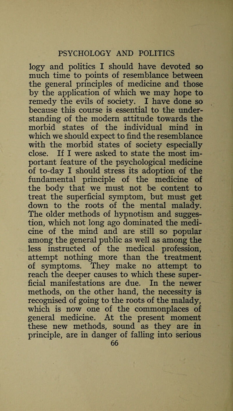 logy and politics I should have devoted so much time to points of resemblance between the general principles of medicine and those by the application of which we may hope to remedy the evils of society. I have done so because this course is essential to the under¬ standing of the modern attitude towards the morbid states of the individual mind in which we should expect to find the resemblance with the morbid states of society especially close. If I were asked to state the most im¬ portant feature of the psychological medicine of to-day I should stress its adoption of the fundamental principle of the medicine of the body that we must not be content to treat the superficial symptom, but must get down to the roots of the mental malady. The older methods of hypnotism and sugges¬ tion, which not long ago dominated the medi¬ cine of the mind and are still so popular among the general public as well as among the less instructed of the medical profession, attempt nothing more than the treatment of symptoms. They make no attempt to reach the deeper causes to which these super¬ ficial manifestations are due. In the newer methods, on the other hand, the necessity is recognised of going to the roots of the malady, which is now one of the commonplaces of general medicine. At the present moment these new methods, sound as they are in principle, are in danger of falling into serious
