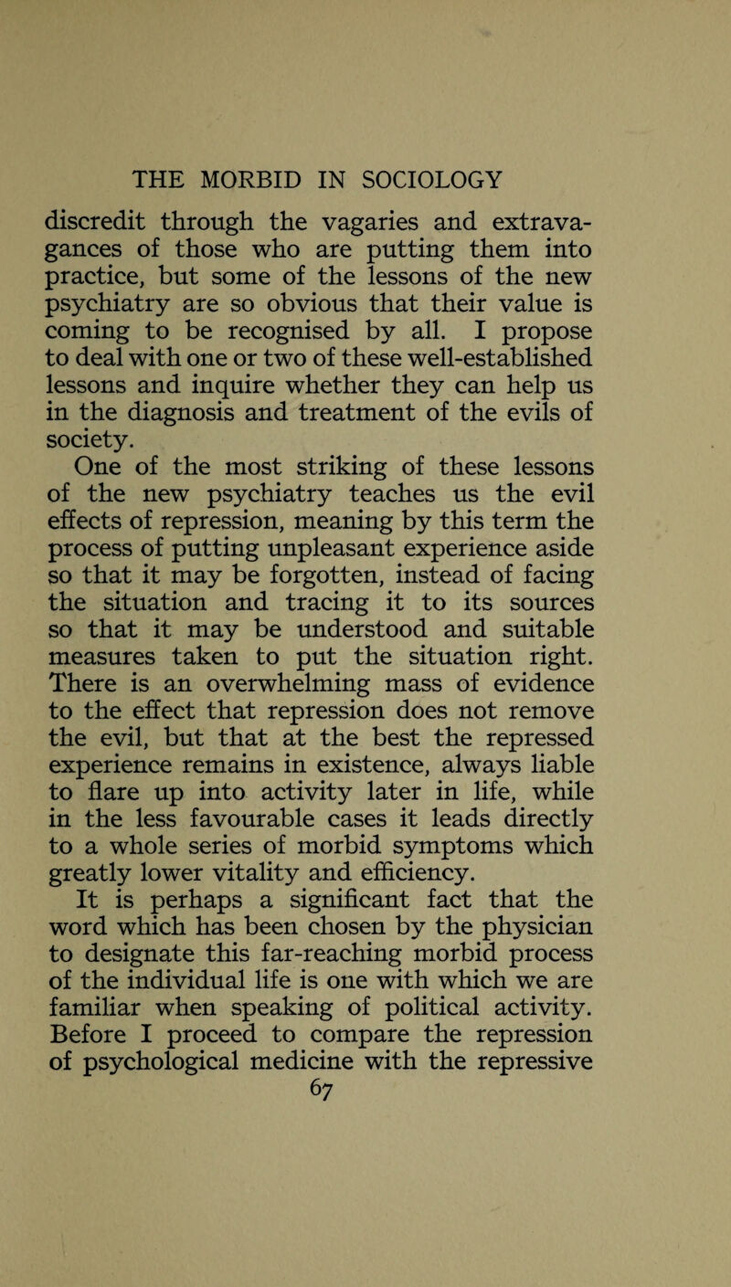 discredit through the vagaries and extrava¬ gances of those who are putting them into practice, but some of the lessons of the new psychiatry are so obvious that their value is coming to be recognised by all. I propose to deal with one or two of these well-established lessons and inquire whether they can help us in the diagnosis and treatment of the evils of society. One of the most striking of these lessons of the new psychiatry teaches us the evil effects of repression, meaning by this term the process of putting unpleasant experience aside so that it may be forgotten, instead of facing the situation and tracing it to its sources so that it may be understood and suitable measures taken to put the situation right. There is an overwhelming mass of evidence to the effect that repression does not remove the evil, but that at the best the repressed experience remains in existence, always liable to flare up into activity later in life, while in the less favourable cases it leads directly to a whole series of morbid symptoms which greatly lower vitality and efficiency. It is perhaps a significant fact that the word which has been chosen by the physician to designate this far-reaching morbid process of the individual life is one with which we are familiar when speaking of political activity. Before I proceed to compare the repression of psychological medicine with the repressive