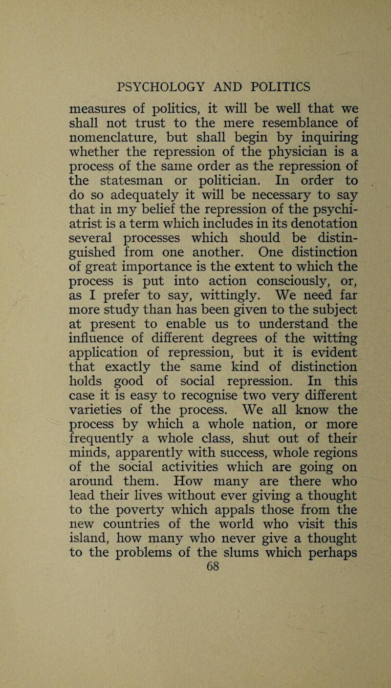 measures of politics, it will be well that we shall not trust to the mere resemblance of nomenclature, but shall begin by inquiring whether the repression of the physician is a process of the same order as the repression of the statesman or politician. In order to do so adequately it will be necessary to say that in my belief the repression of the psychi¬ atrist is a term which includes in its denotation several processes which should be distin¬ guished from one another. One distinction of great importance is the extent to which the process is put into action consciously, or, as I prefer to say, wittingly. We need far more study than has been given to the subject at present to enable us to understand the influence of different degrees of the witting application of repression, but it is evident that exactly the same kind of distinction holds good of social repression. In this case it is easy to recognise two very different varieties of the process. We all know the process by which a whole nation, or more frequently a whole class, shut out of their minds, apparently with success, whole regions of the social activities which are going on around them. How many are there who lead their lives without ever giving a thought to the poverty which appals those from the new countries of the world who visit this island, how many who never give a thought to the problems of the slums which perhaps