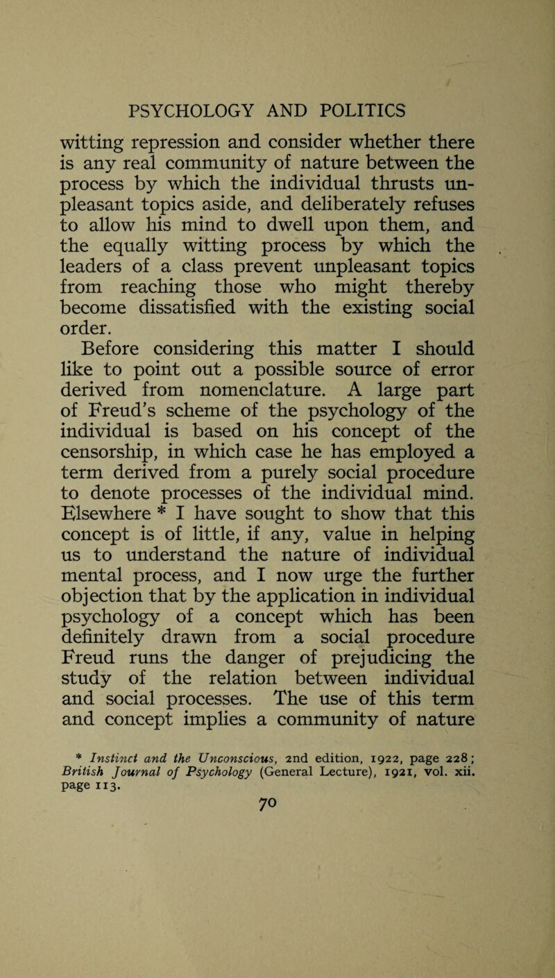 witting repression and consider whether there is any real community of nature between the process by which the individual thrusts un¬ pleasant topics aside, and deliberately refuses to allow his mind to dwell upon them, and the equally witting process by which the leaders of a class prevent unpleasant topics from reaching those who might thereby become dissatisfied with the existing social order. Before considering this matter I should like to point out a possible source of error derived from nomenclature. A large part of Freud’s scheme of the psychology of the individual is based on his concept of the censorship, in which case he has employed a term derived from a purely social procedure to denote processes of the individual mind. Elsewhere * I have sought to show that this concept is of little, if any, value in helping us to understand the nature of individual mental process, and I now urge the further objection that by the application in individual psychology of a concept which has been definitely drawn from a social procedure Freud runs the danger of prejudicing the study of the relation between individual and social processes. The use of this term and concept implies a community of nature * Instinct and the Unconscious, 2nd edition, 1922, page 228; British Journal of Psychology (General Lecture), 1921, vol. xii. page 113.
