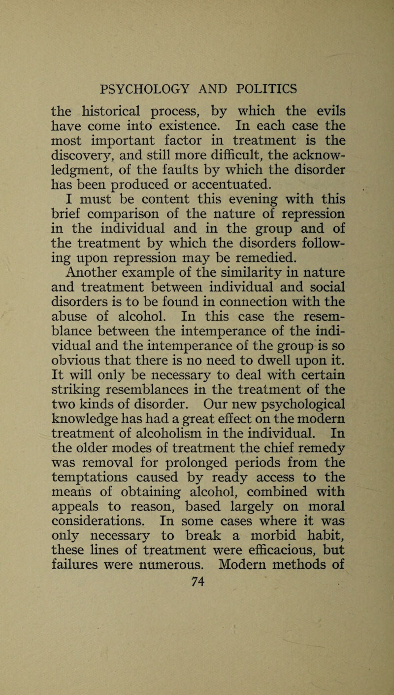 the historical process, by which the evils have come into existence. In each case the most important factor in treatment is the discovery, and still more difficult, the acknow¬ ledgment, of the faults by which the disorder has been produced or accentuated. I must be content this evening with this brief comparison of the nature of repression in the individual and in the group and of the treatment by which the disorders follow¬ ing upon repression may be remedied. Another example of the similarity in nature and treatment between individual and social disorders is to be found in connection with the abuse of alcohol. In this case the resem¬ blance between the intemperance of the indi¬ vidual and the intemperance of the group is so obvious that there is no need to dwell upon it. It will only be necessary to deal with certain striking resemblances in the treatment of the two kinds of disorder. Our new psychological knowledge has had a great effect on the modern treatment of alcoholism in the individual. In the older modes of treatment the chief remedy was removal for prolonged periods from the temptations caused by ready access to the means of obtaining alcohol, combined with appeals to reason, based largely on moral considerations. In some cases where it was only necessary to break a morbid habit, these lines of treatment were efficacious, but failures were numerous. Modern methods of