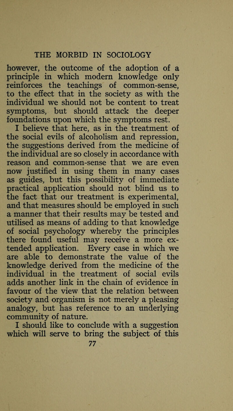 however, the outcome of the adoption of a principle in which modern knowledge only reinforces the teachings of common-sense, to the effect that in the society as with the individual we should not be content to treat symptoms, but should attack the deeper foundations upon which the symptoms rest. I believe that here, as in the treatment of the social evils of alcoholism and repression, the suggestions derived from the medicine of the individual are so closely in accordance with reason and common-sense that we are even now justified in using them in many cases as guides, but this possibility of immediate practical application should not blind us to the fact that our treatment is experimental, and that measures should be employed in such a manner that their results may be tested and utilised as means of adding to that knowledge of social psychology whereby the principles there found useful may receive a more ex¬ tended application. Every case in which we are able to demonstrate the value of the knowledge derived from the medicine of the individual in the treatment of social evils adds another link in the chain of evidence in favour of the view that the relation between society and organism is not merely a pleasing analogy, but has reference to an underlying community of nature. I should like to conclude with a suggestion which will serve to bring the subject of this