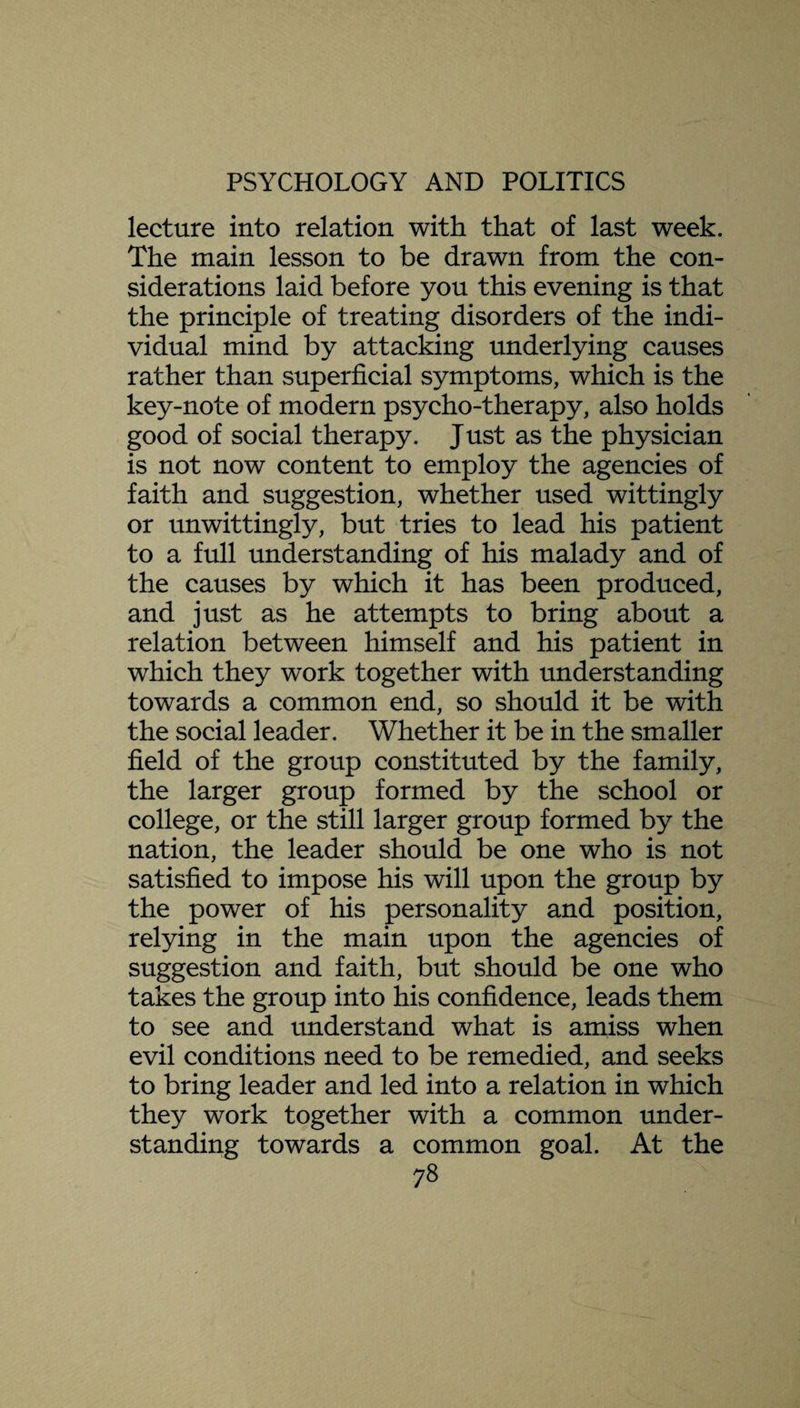 lecture into relation with that of last week. The main lesson to be drawn from the con¬ siderations laid before you this evening is that the principle of treating disorders of the indi¬ vidual mind by attacking underlying causes rather than superficial symptoms, which is the key-note of modern psycho-therapy, also holds good of social therapy. Just as the physician is not now content to employ the agencies of faith and suggestion, whether used wittingly or unwittingly, but tries to lead his patient to a full understanding of his malady and of the causes by which it has been produced, and just as he attempts to bring about a relation between himself and his patient in which they work together with understanding towards a common end, so should it be with the social leader. Whether it be in the smaller field of the group constituted by the family, the larger group formed by the school or college, or the still larger group formed by the nation, the leader should be one who is not satisfied to impose his will upon the group by the power of his personality and position, relying in the main upon the agencies of suggestion and faith, but should be one who takes the group into his confidence, leads them to see and understand what is amiss when evil conditions need to be remedied, and seeks to bring leader and led into a relation in which they work together with a common under¬ standing towards a common goal. At the