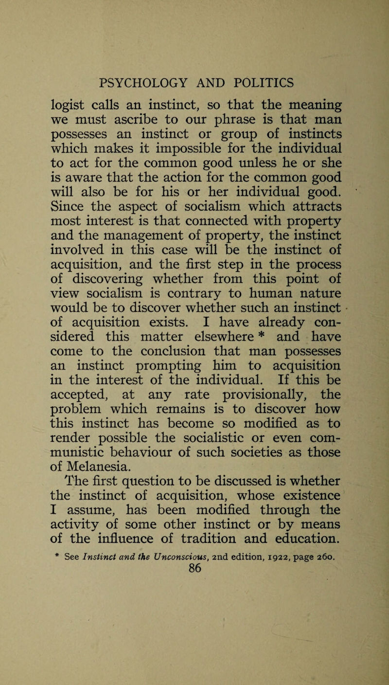 logist calls an instinct, so that the meaning we must ascribe to our phrase is that man possesses an instinct or group of instincts which makes it impossible for the individual to act for the common good unless he or she is aware that the action for the common good will also be for his or her individual good. Since the aspect of socialism which attracts most interest is that connected with property and the management of property, the instinct involved in this case will be the instinct of acquisition, and the first step in the process of discovering whether from this point of view socialism is contrary to human nature would be to discover whether such an instinct of acquisition exists. I have already con¬ sidered this matter elsewhere * and have come to the conclusion that man possesses an instinct prompting him to acquisition in the interest of the individual. If this be accepted, at any rate provisionally, the problem which remains is to discover how this instinct has become so modified as to render possible the socialistic or even com¬ munistic behaviour of such societies as those of Melanesia. The first question to be discussed is whether the instinct of acquisition, whose existence I assume, has been modified through the activity of some other instinct or by means of the influence of tradition and education. * See Instinct and the Unconscious, 2nd edition, 1922, page 260.