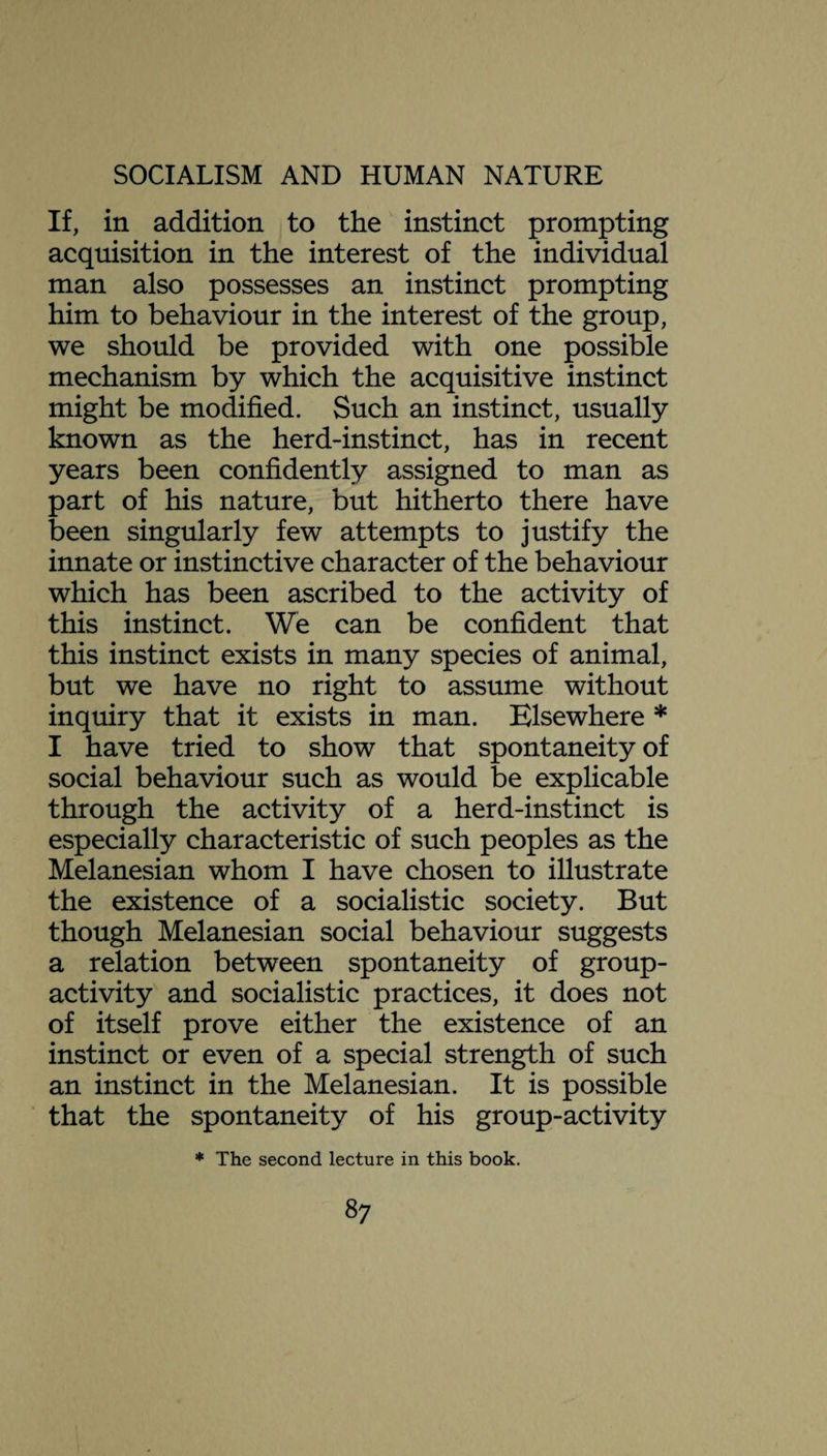 If, in addition to the instinct prompting acquisition in the interest of the individual man also possesses an instinct prompting him to behaviour in the interest of the group, we should be provided with one possible mechanism by which the acquisitive instinct might be modified. Such an instinct, usually known as the herd-instinct, has in recent years been confidently assigned to man as part of his nature, but hitherto there have been singularly few attempts to justify the innate or instinctive character of the behaviour which has been ascribed to the activity of this instinct. We can be confident that this instinct exists in many species of animal, but we have no right to assume without inquiry that it exists in man. Elsewhere * I have tried to show that spontaneity of social behaviour such as would be explicable through the activity of a herd-instinct is especially characteristic of such peoples as the Melanesian whom I have chosen to illustrate the existence of a socialistic society. But though Melanesian social behaviour suggests a relation between spontaneity of group- activity and socialistic practices, it does not of itself prove either the existence of an instinct or even of a special strength of such an instinct in the Melanesian. It is possible that the spontaneity of his group-activity * The second lecture in this book.