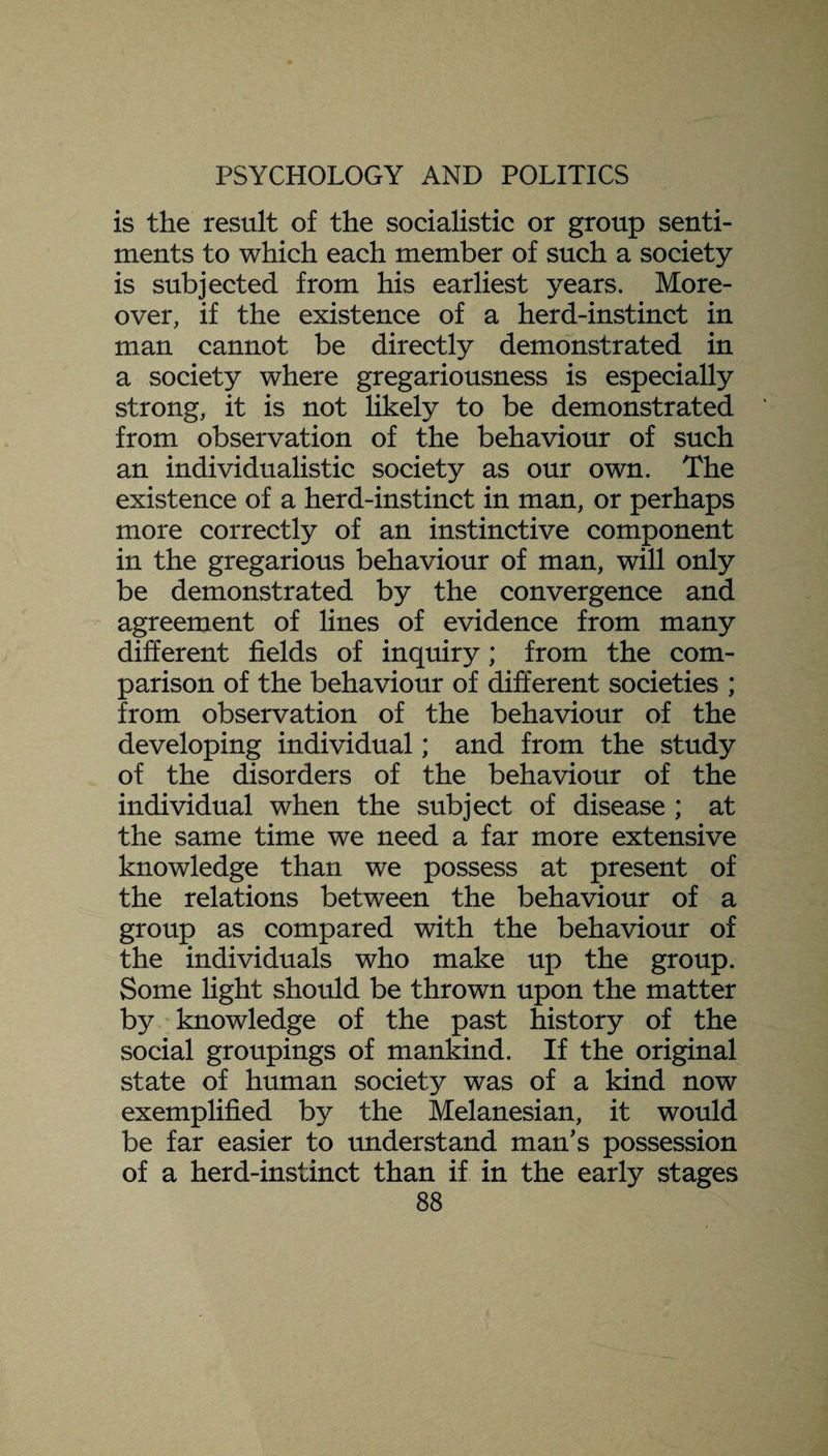is the result of the socialistic or group senti¬ ments to which each member of such a society is subjected from his earliest years. More¬ over, if the existence of a herd-instinct in man cannot be directly demonstrated in a society where gregariousness is especially strong, it is not likely to be demonstrated from observation of the behaviour of such an individualistic society as our own. The existence of a herd-instinct in man, or perhaps more correctly of an instinctive component in the gregarious behaviour of man, will only be demonstrated by the convergence and agreement of lines of evidence from many different fields of inquiry; from the com¬ parison of the behaviour of different societies ; from observation of the behaviour of the developing individual; and from the study of the disorders of the behaviour of the individual when the subject of disease ; at the same time we need a far more extensive knowledge than we possess at present of the relations between the behaviour of a group as compared with the behaviour of the individuals who make up the group. Some light should be thrown upon the matter by knowledge of the past history of the social groupings of mankind. If the original state of human society was of a kind now exemplified by the Melanesian, it would be far easier to understand man's possession of a herd-instinct than if in the early stages