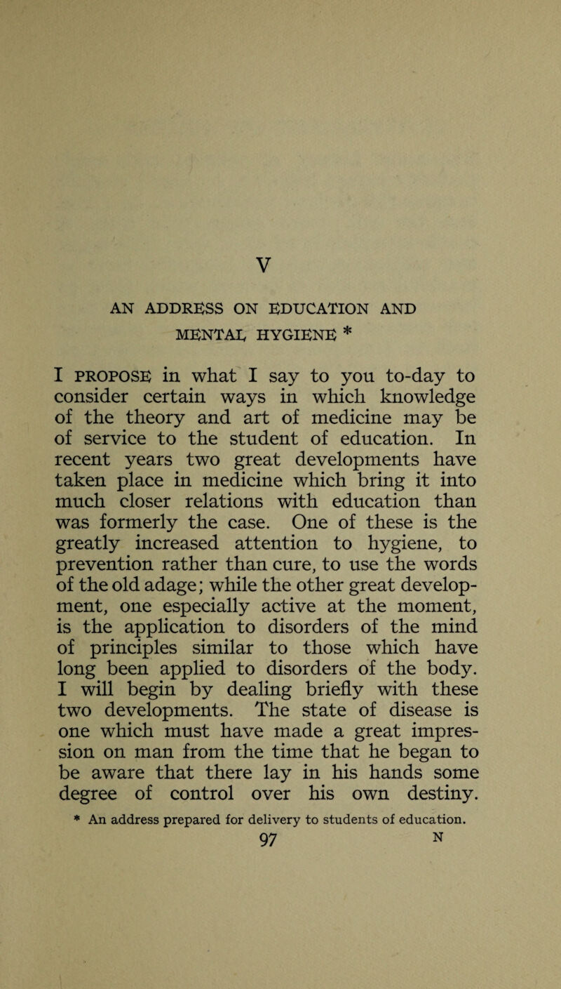 V AN ADDRESS ON EDUCATION AND MENTAE HYGIENE * I propose in what I say to you to-day to consider certain ways in which knowledge of the theory and art of medicine may be of service to the student of education. In recent years two great developments have taken place in medicine which bring it into much closer relations with education than was formerly the case. One of these is the greatly increased attention to hygiene, to prevention rather than cure, to use the words of the old adage; while the other great develop¬ ment, one especially active at the moment, is the application to disorders of the mind of principles similar to those which have long been applied to disorders of the body. I will begin by dealing briefly with these two developments. The state of disease is one which must have made a great impres¬ sion on man from the time that he began to be aware that there lay in his hands some degree of control over his own destiny. * An address prepared for delivery to students of education.