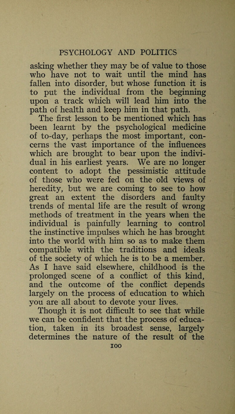 asking whether they may be of value to those who have not to wait until the mind has fallen into disorder, but whose function it is to put the individual from the beginning upon a track which will lead him into the path of health and keep him in that path. The first lesson to be mentioned which has been learnt by the psychological medicine of to-day, perhaps the most important, con¬ cerns the vast importance of the influences which are brought to bear upon the indivi¬ dual in his earliest years. We are no longer content to adopt the pessimistic attitude of those who were fed on the old views of heredity, but we are coming to see to how great an extent the disorders and faulty trends of mental life are the result of wrong methods of treatment in the years when the individual is painfully learning to control the instinctive impulses which he has brought into the world with him so as to make them compatible with the traditions and ideals of the society of which he is to be a member. As I have said elsewhere, childhood is the prolonged scene of a conflict of this kind, and the outcome of the conflict depends largely on the process of education to which you are all about to devote your lives. Though it is not difficult to see that while we can be confident that the process of educa¬ tion, taken in its broadest sense, largely determines the nature of the result of the ioo