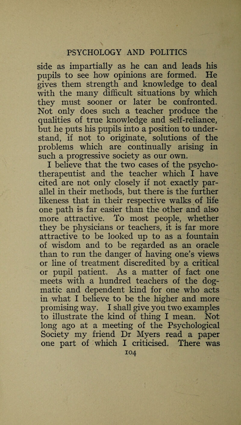 side as impartially as he can and leads his pupils to see how opinions are formed. He gives them strength and knowledge to deal with the many difficult situations by which they must sooner or later be confronted. Not only does such a teacher produce the qualities of true knowledge and self-reliance, but he puts his pupils into a position to under¬ stand, if not to originate, solutions of the problems which are continually arising in such a progressive society as our own. I believe that the two cases of the psycho¬ therapeutist and the teacher which I have cited are not only closely if not exactly par¬ allel in their methods, but there is the further likeness that in their respective walks of life one path is far easier than the other and also more attractive. To most people, whether they be physicians or teachers, it is far more attractive to be looked up to as a fountain of wisdom and to be regarded as an oracle than to run the danger of having one's views or line of treatment discredited by a critical or pupil patient. As a matter of fact one meets with a hundred teachers of the dog¬ matic and dependent kind for one who acts in what I believe to be the higher and more promising way. I shall give you two examples to illustrate the kind of thing I mean. Not long ago at a meeting of the Psychological Society my friend Dr Myers read a paper one part of which I criticised. There was