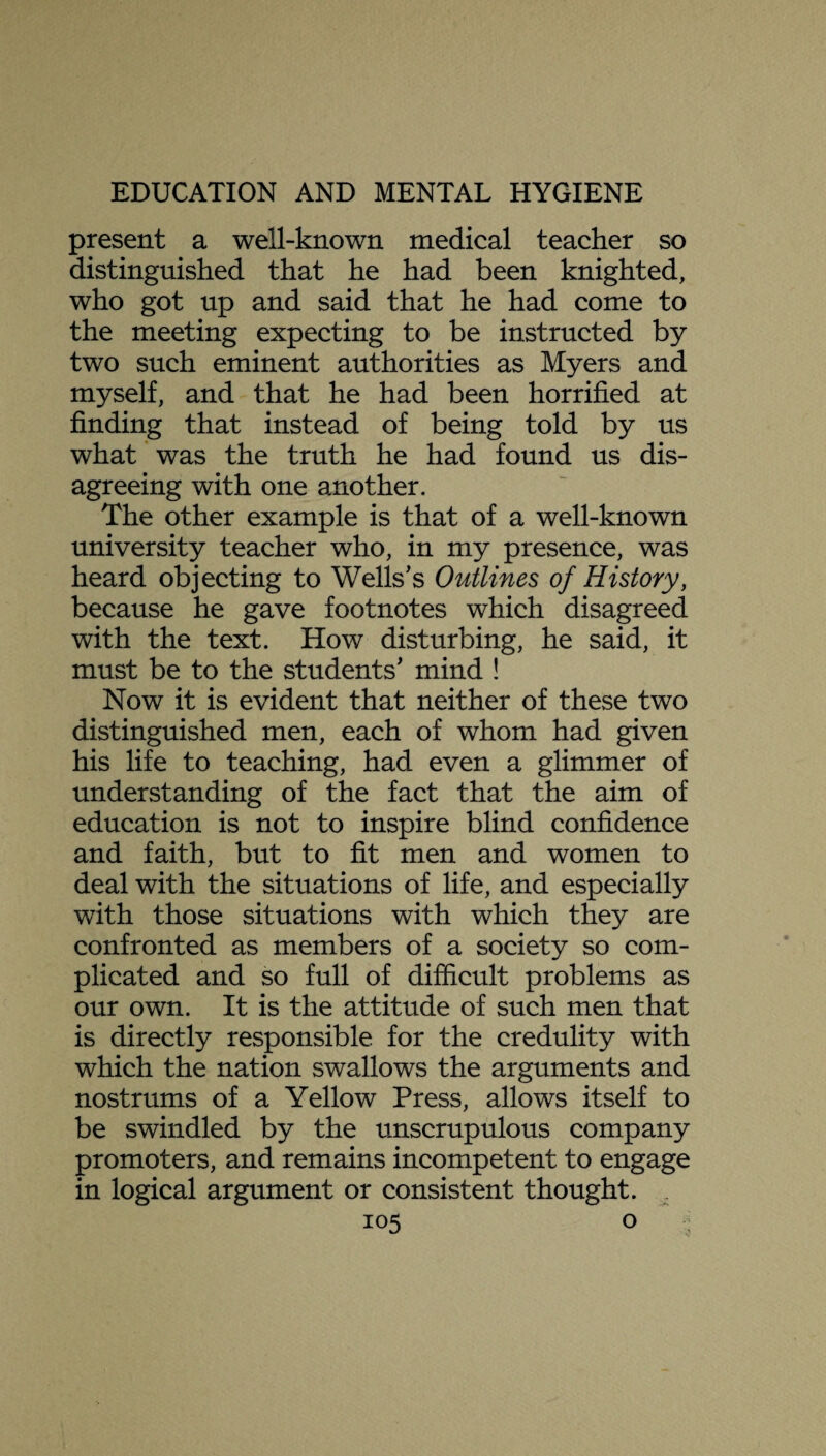 present a well-known medical teacher so distinguished that he had been knighted, who got up and said that he had come to the meeting expecting to be instructed by two such eminent authorities as Myers and myself, and that he had been horrified at finding that instead of being told by us what was the truth he had found us dis¬ agreeing with one another. The other example is that of a well-known university teacher who, in my presence, was heard objecting to Wells’s Outlines of History, because he gave footnotes which disagreed with the text. How disturbing, he said, it must be to the students’ mind ! Now it is evident that neither of these two distinguished men, each of whom had given his life to teaching, had even a glimmer of understanding of the fact that the aim of education is not to inspire blind confidence and faith, but to fit men and women to deal with the situations of life, and especially with those situations with which they are confronted as members of a society so com¬ plicated and so full of difficult problems as our own. It is the attitude of such men that is directly responsible for the credulity with which the nation swallows the arguments and nostrums of a Yellow Press, allows itself to be swindled by the unscrupulous company promoters, and remains incompetent to engage in logical argument or consistent thought.