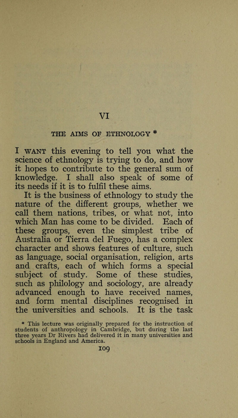 VI THE AIMS OF ETHNOLOGY * I want this evening to tell yon what the science of ethnology is trying to do, and how it hopes to contribute to the general sum of knowledge. I shall also speak of some of its needs if it is to fulfil these aims. It is the business of ethnology to study the nature of the different groups, whether we call them nations, tribes, or what not, into which Man has come to be divided. Each of these groups, even the simplest tribe of Australia or Tierra del Fuego, has a complex character and shows features of culture, such as language, social organisation, religion, arts and crafts, each of which forms a special subject of study. Some of these studies, such as philology and sociology, are already advanced enough to have received names, and form mental disciplines recognised in the universities and schools. It is the task * This lecture was originally prepared for the instruction of students of anthropology in Cambridge, but during the last three years Dr Rivers had delivered it in many universities and schools in England and America.