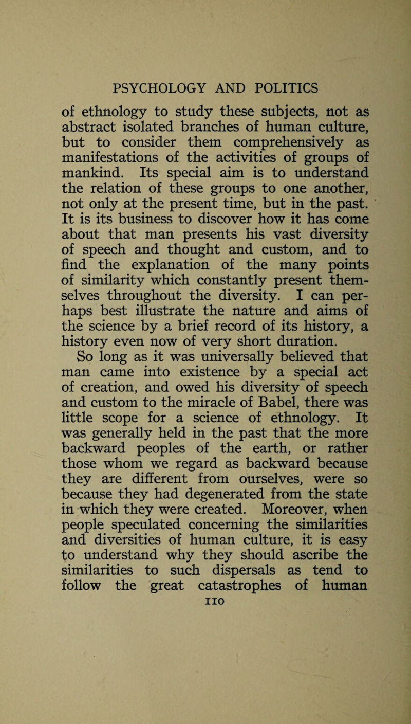 of ethnology to study these subjects, not as abstract isolated branches of human culture, but to consider them comprehensively as manifestations of the activities of groups of mankind. Its special aim is to understand the relation of these groups to one another, not only at the present time, but in the past. It is its business to discover how it has come about that man presents his vast diversity of speech and thought and custom, and to find the explanation of the many points of similarity which constantly present them¬ selves throughout the diversity. I can per¬ haps best illustrate the nature and aims of the science by a brief record of its history, a history even now of very short duration. So long as it was universally believed that man came into existence by a special act of creation, and owed his diversity of speech and custom to the miracle of Babel, there was little scope for a science of ethnology. It was generally held in the past that the more backward peoples of the earth, or rather those whom we regard as backward because they are different from ourselves, were so because they had degenerated from the state in which they were created. Moreover, when people speculated concerning the similarities and diversities of human culture, it is easy to understand why they should ascribe the similarities to such dispersals as tend to follow the great catastrophes of human no