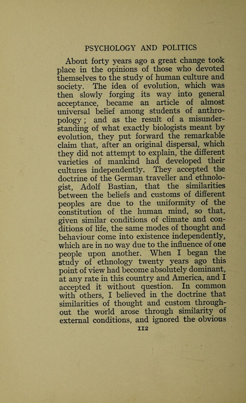 About forty years ago a great change took place in the opinions of those who devoted themselves to the study of human culture and society. The idea of evolution, which was then slowly forging its way into general acceptance, became an article of almost universal belief among students of anthro¬ pology ; and as the result of a misunder¬ standing of what exactly biologists meant by evolution, they put forward the remarkable claim that, after an original dispersal, which they did not attempt to explain, the different varieties of mankind had developed their cultures independently. They accepted the doctrine of the German traveller and ethnolo¬ gist, Adolf Bastian, that the similarities between the beliefs and customs of different peoples are due to the uniformity of the constitution of the human mind, so that, given similar conditions of climate and con¬ ditions of life, the same modes of thought and behaviour come into existence independently, which are in no way due to the influence of one people upon another. When I began the study of ethnology twenty years ago this point of view had become absolutely dominant, at any rate in this country and America, and I accepted it without question. In common with others, I believed in the doctrine that similarities of thought and custom. through¬ out the world arose through similarity of external conditions, and ignored the obvious