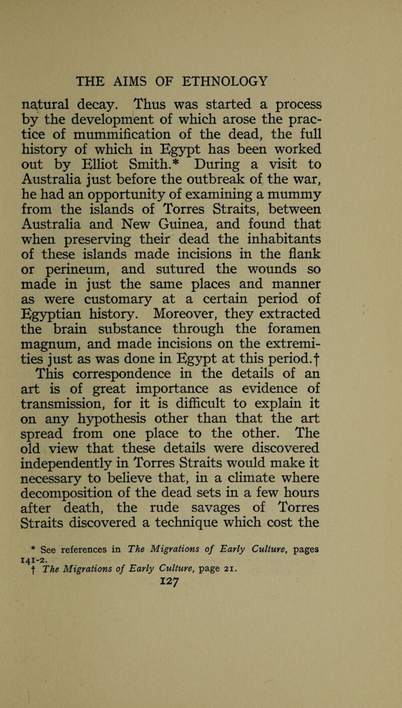 natural decay. Thus was started a process by the development of which arose the prac¬ tice of mummification of the dead, the full history of which in Egypt has been worked out by Elliot Smith.* During a visit to Australia just before the outbreak of the war, he had an opportunity of examining a mummy from the islands of Torres Straits, between Australia and New Guinea, and found that when preserving their dead the inhabitants of these islands made incisions in the flank or perineum, and sutured the wounds so made in just the same places and manner as were customary at a certain period of Egyptian history. Moreover, they extracted the brain substance through the foramen magnum, and made incisions on the extremi¬ ties just as was done in Egypt at this period.f This correspondence in the details of an art is of great importance as evidence of transmission, for it is difficult to explain it on any hypothesis other than that the art spread from one place to the other. The old view that these details were discovered independently in Torres Straits would make it necessary to believe that, in a climate where decomposition of the dead sets in a few hours after death, the rude savages of Torres Straits discovered a technique which cost the * See references in The Migrations of Early Culture, pages 141-2. f The Migrations of Early Culture, page 21.