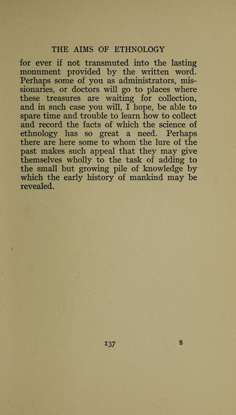 for ever if not transmuted into the lasting monument provided by the written word. Perhaps some of you as administrators, mis¬ sionaries, or doctors will go to places where these treasures are waiting for collection, and in such case you will, I hope, be able to spare time and trouble to learn how to collect and record the facts of which the science of ethnology has so great a need. Perhaps there are here some to whom the lure of the past makes such appeal that they may give themselves wholly to the task of adding to the small but growing pile of knowledge by which the early history of mankind may be revealed. i37 s