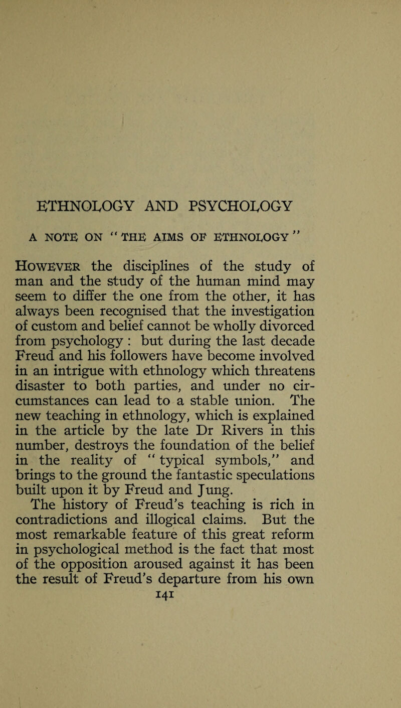 ETHNOLOGY AND PSYCHOLOGY A NOTE ON “THE AIMS OF ETHNOLOGY '' However the disciplines of the study of man and the study of the human mind may seem to differ the one from the other, it has always been recognised that the investigation of custom and belief cannot be wholly divorced from psychology : but during the last decade Freud and his followers have become involved in an intrigue with ethnology which threatens disaster to both parties, and under no cir¬ cumstances can lead to a stable union. The new teaching in ethnology, which is explained in the article by the late Dr Rivers in this number, destroys the foundation of the belief in the reality of “ typical symbols/' and brings to the ground the fantastic speculations built upon it by Freud and Jung. The history of Freud's teaching is rich in contradictions and illogical claims. But the most remarkable feature of this great reform in psychological method is the fact that most of the opposition aroused against it has been the result of Freud's departure from his own