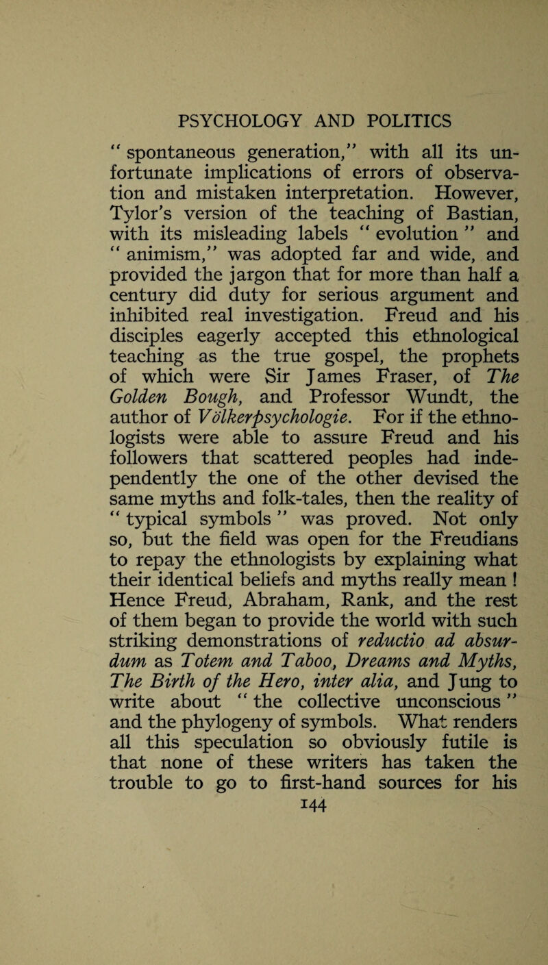 “ spontaneous generation/' with all its un¬ fortunate implications of errors of observa¬ tion and mistaken interpretation. However, Tylor's version of the teaching of Bastian, with its misleading labels “ evolution ” and “ animism, was adopted far and wide, and provided the jargon that for more than half a century did duty for serious argument and inhibited real investigation. Freud and his disciples eagerly accepted this ethnological teaching as the true gospel, the prophets of which were Sir James Fraser, of The Golden Bough, and Professor Wundt, the author of Volkerpsychologie. For if the ethno¬ logists were able to assure Freud and his followers that scattered peoples had inde¬ pendently the one of the other devised the same myths and folk-tales, then the reality of  typical symbols ” was proved. Not only so, but the field was open for the Freudians to repay the ethnologists by explaining what their identical beliefs and myths really mean ! Hence Freud, Abraham, Rank, and the rest of them began to provide the world with such striking demonstrations of reductio ad absur- dum as Totem and Taboo, Dreams and Myths, The Birth of the Hero, inter alia, and Jung to write about “ the collective unconscious ” and the phylogeny of symbols. What renders all this speculation so obviously futile is that none of these writers has taken the trouble to go to first-hand sources for his