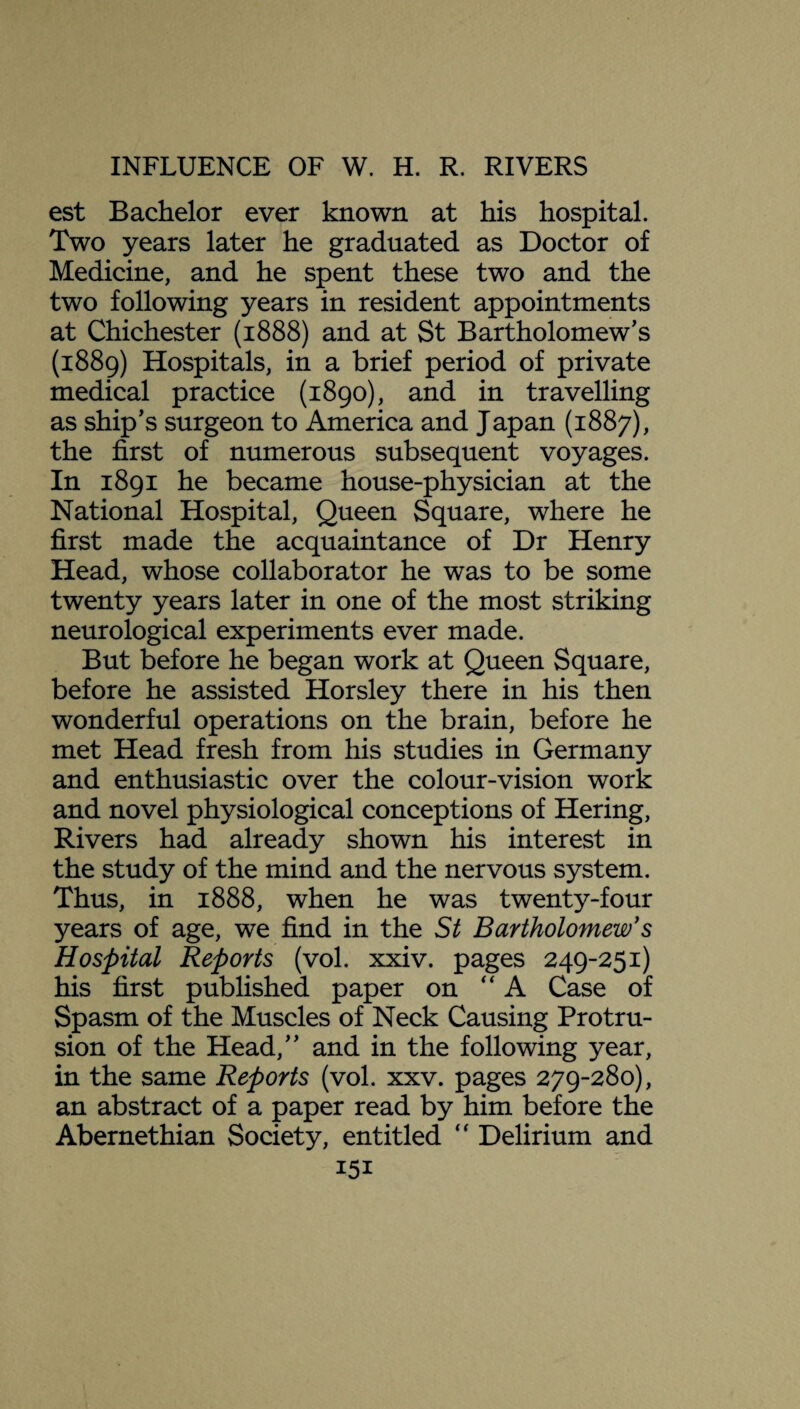 est Bachelor ever known at his hospital. Two years later he graduated as Doctor of Medicine, and he spent these two and the two following years in resident appointments at Chichester (1888) and at St Bartholomew’s (1889) Hospitals, in a brief period of private medical practice (1890), and in travelling as ship’s surgeon to America and Japan (1887), the first of numerous subsequent voyages. In 1891 he became house-physician at the National Hospital, Queen Square, where he first made the acquaintance of Dr Henry Head, whose collaborator he was to be some twenty years later in one of the most striking neurological experiments ever made. But before he began work at Queen Square, before he assisted Horsley there in his then wonderful operations on the brain, before he met Head fresh from his studies in Germany and enthusiastic over the colour-vision work and novel physiological conceptions of Hering, Rivers had already shown his interest in the study of the mind and the nervous system. Thus, in 1888, when he was twenty-four years of age, we find in the St Bartholomew's Hospital Reports (vol. xxiv. pages 249-251) his first published paper on “A Case of Spasm of the Muscles of Neck Causing Protru¬ sion of the Head,” and in the following year, in the same Reports (vol. xxv. pages 279-280), an abstract of a paper read by him before the Abernethian Society, entitled “ Delirium and