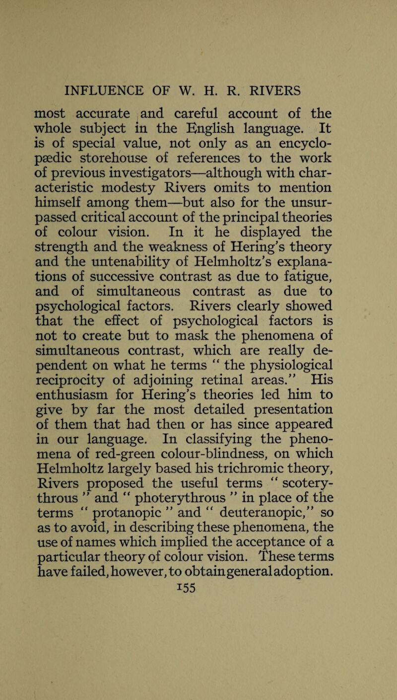 most accurate and careful account of the whole subject in the English language. It is of special value, not only as an encyclo¬ paedic storehouse of references to the work of previous investigators—although with char¬ acteristic modesty Rivers omits to mention himself among them—but also for the unsur¬ passed critical account of the principal theories of colour vision. In it he displayed the strength and the weakness of Hering’s theory and the untenability of Helmholtz's explana¬ tions of successive contrast as due to fatigue, and of simultaneous contrast as due to psychological factors. Rivers clearly showed that the effect of psychological factors is not to create but to mask the phenomena of simultaneous contrast, which are really de¬ pendent on what he terms “ the physiological reciprocity of adjoining retinal areas. His enthusiasm for Hering’s theories led him to give by far the most detailed presentation of them that had then or has since appeared in our language. In classifying the pheno¬ mena of red-green colour-blindness, on which Helmholtz largely based his trichromic theory, Rivers proposed the useful terms “ scotery- throus  and “ photerythrous  in place of the terms “ protanopic  and “ deuteranopic, so as to avoid, in describing these phenomena, the use of names which implied the acceptance of a particular theory of colour vision. These terms have failed, however, to obtain general adoption. i55