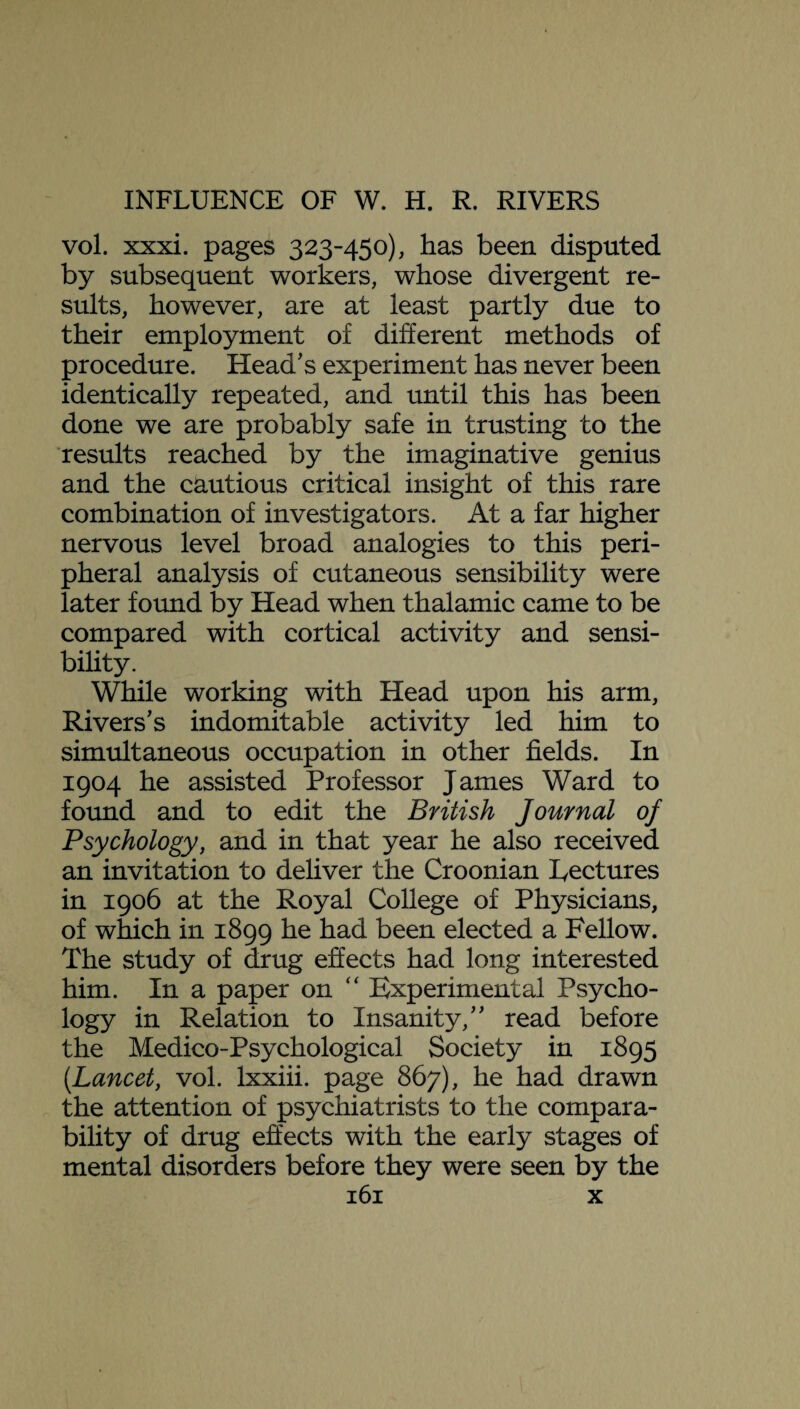 vol. xxxi. pages 323-450), has been disputed by subsequent workers, whose divergent re¬ sults, however, are at least partly due to their employment of different methods of procedure. Head’s experiment has never been identically repeated, and until this has been done we are probably safe in trusting to the results reached by the imaginative genius and the cautious critical insight of this rare combination of investigators. At a far higher nervous level broad analogies to this peri¬ pheral analysis of cutaneous sensibility were later found by Head when thalamic came to be compared with cortical activity and sensi¬ bility. While working with Head upon his arm, Rivers’s indomitable activity led him to simultaneous occupation in other fields. In 1904 he assisted Professor James Ward to found and to edit the British Journal of Psychology, and in that year he also received an invitation to deliver the Croonian Lectures in 1906 at the Royal College of Physicians, of which in 1899 he had been elected a Fellow. The study of drug effects had long interested him. In a paper on “ Experimental Psycho¬ logy in Relation to Insanity,” read before the Medico-Psychological Society in 1895 (Lancet, vol. Ixxiii. page 867), he had drawn the attention of psychiatrists to the compara¬ bility of drug effects with the early stages of mental disorders before they were seen by the