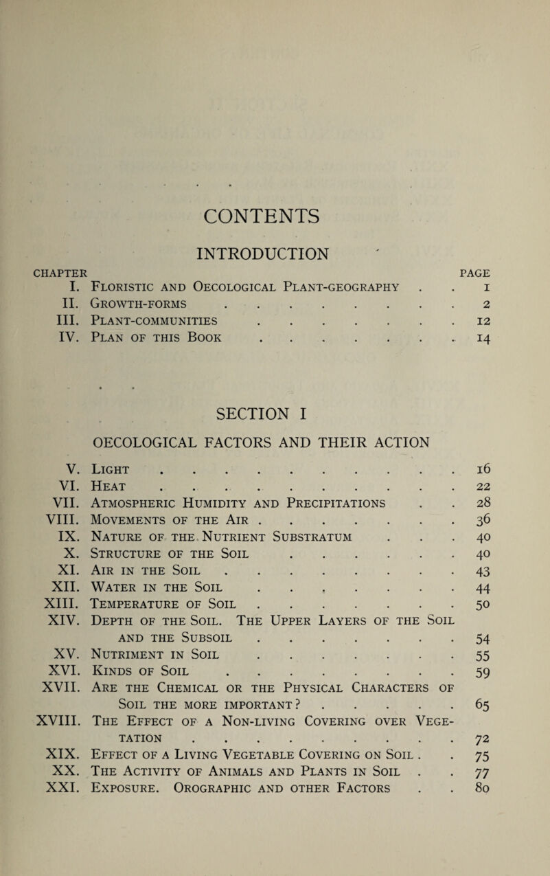 CONTENTS INTRODUCTION CHAPTER PAGE I. Floristic and Oecological Plant-geography . . i II. Growth-forms.2 III. Plant-communities.12 IV. Plan of this Book .14 SECTION I OECOLOGICAL FACTORS AND THEIR ACTION V. Light.16 VI. Heat.22 VII. Atmospheric Humidity and Precipitations . . 28 VIII. Movements of the Air.36 IX. Nature of the Nutrient Substratum ... 40 X. Structure of the Soil.40 XI. Air in the Soil.43 XII. Water in the Soil.44 XIII. Temperature of Soil.50 XIV. Depth of the Soil. The Upper Layers of the Soil and the Subsoil.54 XV. Nutriment in Soil.55 XVI. Kinds of Soil.59 XVII. Are the Chemical or the Physical Characters of Soil the more important?.65 XVIII. The Effect of a Non-living Covering over Vege¬ tation .72 XIX. Effect of a Living Vegetable Covering on Soil . . 75 XX. The Activity of Animals and Plants in Soil . . 77 XXL Exposure. Orographic and other Factors . . 80