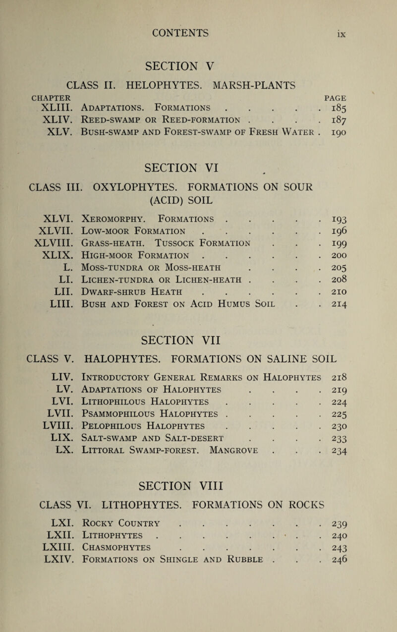 SECTION V CLASS II. HELOPHYTES. MARSH-PLANTS CHAPTER PAGE XLIII. Adaptations. Formations.185 XLIV. Reed-swamp or Reed-formation .... 187 XLV. Bush-swamp and Forest-swamp of Fresh Water . 190 SECTION VI V* CLASS III. OXYLOPHYTES. FORMATIONS ON SOUR (ACID) SOIL XLVI. Xeromorphy. Formations.193 XLVII. Low-moor Formation.196 XLVIII. Grass-heath. Tussock Formation . . . 199 XLIX. High-moor Formation.200 L. Moss-tundra or Moss-heath .... 205 LI. Lichen-tundra or Lichen-heath .... 208 LII. Dwarf-shrub Heath.210 LIII. Bush and Forest on Acid Humus Soil . . 214 SECTION VII CLASS V. HALOPHYTES. FORMATIONS ON SALINE SOIL LIV. Introductory General Remarks on Halophytes 218 LV. Adaptations of Halophytes . . . .219 LVI. Lithophilous Halophytes.224 LVII. PSAMMOPHILOUS HALOPHYTES.225 LVIII. Pelophilous Halophytes.230 LIX. Salt-swamp and Salt-desert .... 233 LX. Littoral Swamp-forest. Mangrove . . . 234 SECTION VIII CLASS VI. LITHOPHYTES. FORMATIONS ON ROCKS LXI. Rocky Country.239 LXII. Lithophytes.• . . 240 LXIII. Chasmophytes.243 LXIV. Formations on Shingle and Rubble . . . 246