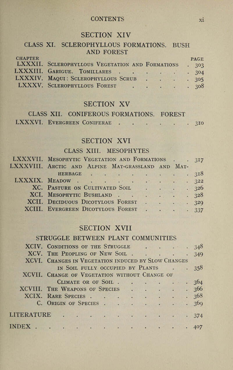 xi SECTION XIV CLASS XI. SCLEROPHYLLOUS FORMATIONS. BUSH AND FOREST CHAPTER PAGE LXXXII. SCLEROPHYLLOUS VEGETATION AND FORMATIONS . 303 LXXXIII. Garigue. Tomillares.304 LXXXIV. Maqui : Sclerophyllous Scrub .... 305 LXXXV. Sclerophyllous Forest.308 SECTION XV CLASS XII. CONIFEROUS FORMATIONS. FOREST LXXXVI. Evergreen Coniferae.310 SECTION XVI CLASS XIII. MESOPHYTES LXXXVII. Mesophytic Vegetation and Formations . . 317 LXXXVIII. Arctic and Alpine Mat-grassland and Mat- herbage .318 LXXXIX. Meadow.. . . 322 XC. Pasture on Cultivated Soil .... 326 XCI. Mesophytic Bushland.328 XCII. Deciduous Dicotylous Forest .... 329 XCIII. Evergreen Dicotylous Forest .... 337 SECTION XVII STRUGGLE BETWEEN PLANT COMMUNITIES XCIV. Conditions of the Struggle . . . . 348 XCV. The Peopling of New Soil.349 XCVI. Changes in Vegetation induced by Slow Changes in Soil fully occupied by Plants . . 358 XCVII. Change of Vegetation without Change of Climate or of Soil. 364 XCVIII. The Weapons of Species.366 XCIX. Rare Species.368 C. Origin of Species.369 LITERATURE 374 INDEX . 407