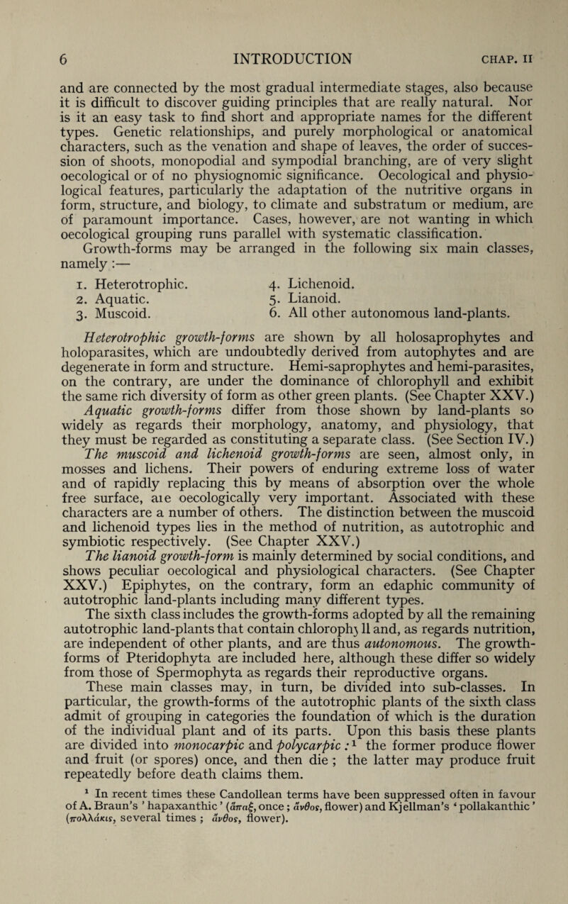 and are connected by the most gradual intermediate stages, also because it is difficult to discover guiding principles that are really natural. Nor is it an easy task to find short and appropriate names for the different types. Genetic relationships, and purely morphological or anatomical characters, such as the venation and shape of leaves, the order of succes¬ sion of shoots, monopodial and sympodial branching, are of very slight oecological or of no physiognomic significance. Oecological and physio¬ logical features, particularly the adaptation of the nutritive organs in form, structure, and biology, to climate and substratum or medium, are of paramount importance. Cases, however, are not wanting in which oecological grouping runs parallel with systematic classification. Growth-forms may be arranged in the following six main classes, namely :— 1. Heterotrophic. 4. Lichenoid. 2. Aquatic. 5. Lianoid. 3. Muscoid. 6. All other autonomous land-plants. Heterotrophic growth-forms are shown by all holosaprophytes and holoparasites, which are undoubtedly derived from autophytes and are degenerate in form and structure. Hemi-saprophytes and hemi-parasites, on the contrary, are under the dominance of chlorophyll and exhibit the same rich diversity of form as other green plants. (See Chapter XXV.) Aquatic growth-forms differ from those shown by land-plants so widely as regards their morphology, anatomy, and physiology, that they must be regarded as constituting a separate class. (See Section IV.) The muscoid and lichenoid growth-forms are seen, almost only, in mosses and lichens. Their powers of enduring extreme loss of water and of rapidly replacing this by means of absorption over the whole free surface, aie oecologically very important. Associated with these characters are a number of others. The distinction between the muscoid and lichenoid types lies in the method of nutrition, as autotrophic and symbiotic respectively. (See Chapter XXV.) The lianoid growth-form is mainly determined by social conditions, and shows peculiar oecological and physiological characters. (See Chapter XXV.) Epiphytes, on the contrary, form an edaphic community of autotrophic land-plants including many different types. The sixth class includes the growth-forms adopted by all the remaining autotrophic land-plants that contain chloroph} 11 and, as regards nutrition, are independent of other plants, and are thus autonomous. The growth- forms of Pteridophyta are included here, although these differ so widely from those of Spermophyta as regards their reproductive organs. These main classes may, in turn, be divided into sub-classes. In particular, the growth-forms of the autotrophic plants of the sixth class admit of grouping in categories the foundation of which is the duration of the individual plant and of its parts. Upon this basis these plants are divided into monocarpic and polycarpic :1 the former produce flower and fruit (or spores) once, and then die ; the latter may produce fruit repeatedly before death claims them. 1 In recent times these Candollean terms have been suppressed often in favour of A. Braun’s ’ hapaxanthic * (anag, once; civOos, flower) and Kjellman’s ‘ pollakanthic ’ (iroWdias, several times ; av6os, flower).