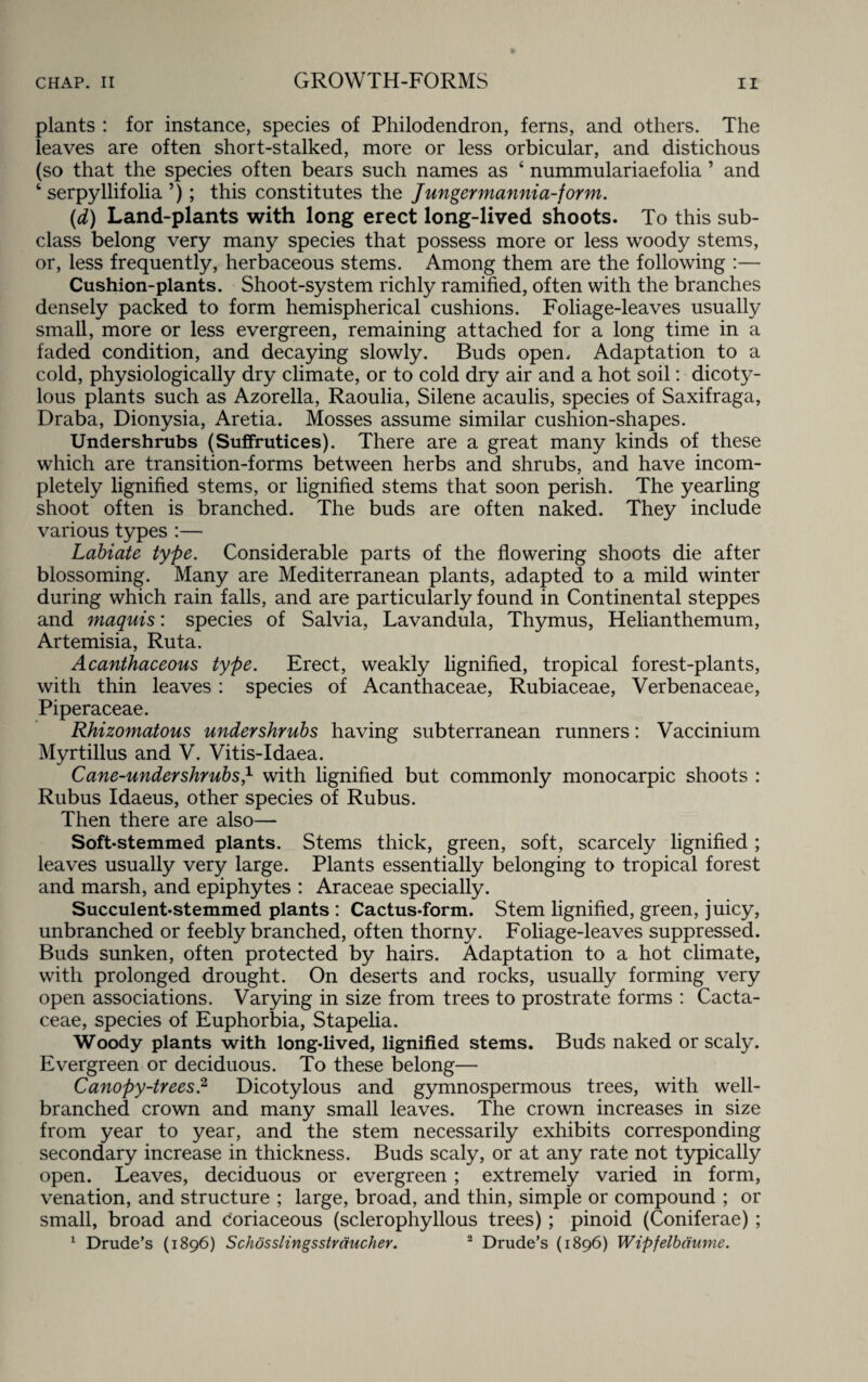 plants : for instance, species of Philodendron, ferns, and others. The leaves are often short-stalked, more or less orbicular, and distichous (so that the species often bears such names as ‘ nummulariaefolia ’ and 6 serpyllifolia ’); this constitutes the Jungermannia-form. (d) Land-plants with long erect long-lived shoots. To this sub¬ class belong very many species that possess more or less woody stems, or, less frequently, herbaceous stems. Among them are the following :— Cushion-plants. Shoot-system richly ramified, often with the branches densely packed to form hemispherical cushions. Foliage-leaves usually small, more or less evergreen, remaining attached for a long time in a faded condition, and decaying slowly. Buds open. Adaptation to a cold, physiologically dry climate, or to cold dry air and a hot soil: dicoty- lous plants such as Azorella, Raoulia, Silene acaulis, species of Saxifraga, Draba, Dionysia, Aretia. Mosses assume similar cushion-shapes. Undershrubs (Suffrutices). There are a great many kinds of these which are transition-forms between herbs and shrubs, and have incom¬ pletely lignified stems, or lignified stems that soon perish. The yearling shoot often is branched. The buds are often naked. They include various types :— Labiate type. Considerable parts of the flowering shoots die after blossoming. Many are Mediterranean plants, adapted to a mild winter during which rain falls, and are particularly found in Continental steppes and maquis: species of Salvia, Lavandula, Thymus, Helianthemum, Artemisia, Ruta. Acanthaceous type. Erect, weakly lignified, tropical forest-plants, with thin leaves : species of Acanthaceae, Rubiaceae, Verbenaceae, Piperaceae. Rhizomatous under shrubs having subterranean runners: Vaccinium Myrtillus and V. Vitis-Idaea. Cane-under shrubs* with lignified but commonly monocarpic shoots : Rubus Idaeus, other species of Rubus. Then there are also— Soft-stemmed plants. Stems thick, green, soft, scarcely lignified ; leaves usually very large. Plants essentially belonging to tropical forest and marsh, and epiphytes : Araceae specially. Succulent-stemmed plants : Cactus-form. Stem lignified, green, juicy, unbranched or feebly branched, often thorny. Foliage-leaves suppressed. Buds sunken, often protected by hairs. Adaptation to a hot climate, with prolonged drought. On deserts and rocks, usually forming very open associations. Varying in size from trees to prostrate forms : Cacta- ceae, species of Euphorbia, Stapelia. Woody plants with long-lived, lignified stems. Buds naked or scaly. Evergreen or deciduous. To these belong— Canopy-trees? Dicotylous and gymnospermous trees, with well- branched crown and many small leaves. The crown increases in size from year to year, and the stem necessarily exhibits corresponding secondary increase in thickness. Buds scaly, or at any rate not typically open. Leaves, deciduous or evergreen ; extremely varied in form, venation, and structure ; large, broad, and thin, simple or compound ; or small, broad and Coriaceous (sclerophyllous trees) ; pinoid (Coniferae) ; 1 Drude’s (1896) Schosslingsstraucher. 2 Drude’s (1896) Wipfelbaume.