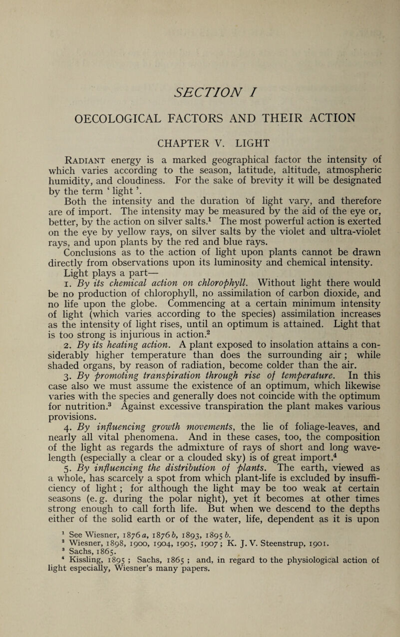 OECOLOGICAL FACTORS AND THEIR ACTION CHAPTER V. LIGHT Radiant energy is a marked geographical factor the intensity of which varies according to the season, latitude, altitude, atmospheric humidity, and cloudiness. For the sake of brevity it will be designated by the term 4 light \ Both the intensity and the duration ’of light vary, and therefore are of import. The intensity may be measured by the aid of the eye or, better, by the action on silver salts.1 The most powerful action is exerted on the eye by yellow rays, on silver salts by the violet and ultra-violet rays, and upon plants by the red and blue rays. Conclusions as to the action of light upon plants cannot be drawn directly from observations upon its luminosity and chemical intensity. Light plays a part— 1. By its chemical action on chlorophyll. Without light there would be no production of chlorophyll, no assimilation of carbon dioxide, and no life upon the globe. Commencing at a certain minimum intensity of light (which varies according to the species) assimilation increases as the intensity of light rises, until an optimum is attained. Light that is too strong is injurious in action.2 2. By its heating action. A plant exposed to insolation attains a con¬ siderably higher temperature than does the surrounding air ; while shaded organs, by reason of radiation, become colder than the air. 3. By promoting transpiration through rise of temperature. In this case also we must assume the existence of an optimum, which likewise varies with the species and generally does not coincide with the optimum for nutrition.3 4 Against excessive transpiration the plant makes various provisions. 4. By influencing growth movements, the lie of foliage-leaves, and nearly all vital phenomena. And in these cases, too, the composition of the light as regards the admixture of rays of short and long wave¬ length (especially a clear or a clouded sky) is of great import.4 5. By influencing the distribution of plants. The earth, viewed as a whole, has scarcely a spot from which plant-life is excluded by insuffi¬ ciency of light; for although the light may be too weak at certain seasons (e. g. during the polar night), yet it becomes at other times strong enough to call forth life. But when we descend to the depths either of the solid earth or of the water, life, dependent as it is upon 1 See Wiesner, 1876a, 18766, 1893, 1^956. 2 Wiesner, 1898, 1900, 1904, 1905, 1907; K. J. V. Steenstrup, 1901. 3 Sachs, 1865. 4 Kissling, 1895 ; Sachs, 1865 ; and, in regard to the physiological action of light especially, Wiesner’s many papers.