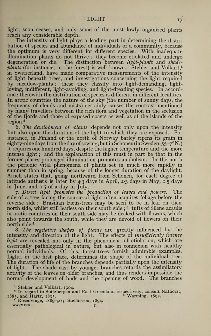 light, soon ceases, and only some of the most lowly organized plants reach any considerable depth. The intensity of light plays a leading part in determining the distri¬ bution of species and abundance of individuals of a community, because the optimum is very different for different species. With inadequate illumination plants do not thrive ; they become etiolated and undergo degeneration or die. The distinction between light-plants and shade- plants (for instance,'in the forest) is well known. Stebler and Volkart,1 in Switzerland, have made comparative measurements of the intensity of light beneath trees, and investigations concerning the light required by meadow-plants; these they classify into light-demanding, light- loving, indifferent, light-avoiding, and light-dreading species. In accord¬ ance therewith the distribution of species is different in different localities. In arctic countries the nature of the sky (the number of sunny days, the frequency of clouds and mists) certainly causes the contrast mentioned by many travellers between the rich flora and vegetation in the seclusion of the fjords and those of exposed coasts as well as of the islands of the region.2 6. The development of plants depends not only upon the intensity but also upon the duration of the light to which they are exposed. For instance, in Finland or the north of Norway barley ripens its grain in eighty-nine days from the day of sowing, but in Schonen (in Sweden, 55—70 N.) it requires one hundred days, despite the higher temperature and the more intense light; and the explanation of this must in part be that in the former places prolonged illumination promotes anabolism. In the north the periodic vital phenomena of plants set in much more rapidly in summer than in spring, because of the longer duration of the daylight. Arnell states that, going northward from Schonen, for each degree of latitude anthesis is later by 4-3 days in April, 2-3 days in May, 1-5 days in June, and 0-5 of a day in July. 7. Direct light promotes the production of leaves and flowers. The side of a tree facing the source of light often acquires foliage before the reverse side : Brazilian Ficus-trees may be seen to be in leaf on their north side, whilst still leafless on their south side ;3 tufts of Silene acaulis in arctic countries on their south side may be decked with flowers, which also point towards the south, while they are devoid of flowers on their north side.4 8. The vegetative shapes of plants are greatly influenced by the intensity and direction of the light. The effects of insufficiently intense light are revealed not only in the phenomena of etiolation, which are essentially pathological in nature, but also in connexion with healthy normal individuals. Of this, forest-trees furnish admirable examples. Light, in the first place, determines the shape of the individual tree. The duration of life of the branches depends partially upon the intensity of light. The shade cast by younger branches retards the assimilatory activity of the leaves on older branches, and thus renders impossible the normal development of buds and the ripening of wood. The branches 1 Stebler und Volkart, 1904. * In regard to Spitzbergen and East Greenland respectively, consult Nathorst, 1883, and Hartz, 1895. 3 Warming, 1892. * Rosenvinge, 1889-90; Stefansson, 1894. warming C