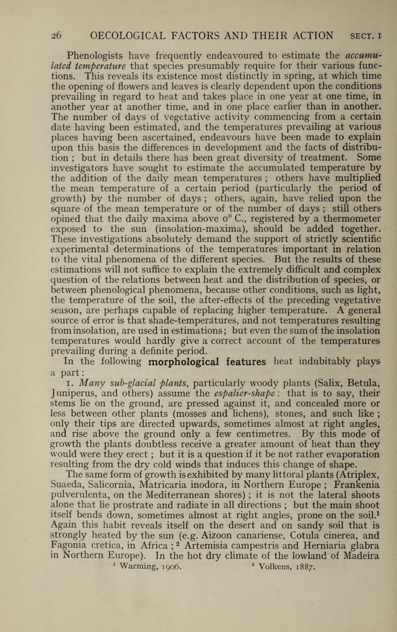 Phenologists have frequently endeavoured to estimate the accumu¬ lated temperature that species presumably require for their various func¬ tions. This reveals its existence most distinctly in spring, at which time the opening of flowers and leaves is clearly dependent upon the conditions prevailing in regard to heat and takes place in one year at one time, in another year at another time, and in one place earlier than in another. The number of days of vegetative activity commencing from a certain date having been estimated, and the temperatures prevailing at various places having been ascertained, endeavours have been made to explain upon this basis the differences in development and the facts of distribu¬ tion ; but in details there has been great diversity of treatment. Some investigators have sought to estimate the accumulated temperature by the addition of the daily mean temperatures ; others have multiplied the mean temperature of a certain period (particularly the period of growth) by the number of days ; others, again, have relied upon the square of the mean temperature or of the number of days ; still others opined that the daily maxima above o° C., registered by a thermometer exposed to the sun (insolation-maxima), should be added together. These investigations absolutely demand the support of strictly scientific experimental determinations of the temperatures important in relation to the vital phenomena of the different species. But the results of these estimations will not suffice to explain the extremely difficult and complex question of the relations between heat and the distribution of species, or between phenological phenomena, because other conditions, such as light, the temperature of the soil, the after-effects of the preceding vegetative season, are perhaps capable of replacing higher temperature. A general source of error is that shade-temperatures, and not temperatures resulting from insolation, are used in estimations; but even the sum of the insolation temperatures would hardly give a correct account of the temperatures prevailing during a definite period. In the following morphological features heat indubitably plays a part: i. Many sub-glacial plants, particularly woody plants (Salix, Betula, juniperus, and others) assume the espalier-shape: that is to say, their stems lie on the ground, are pressed against it, and concealed more or less between other plants (mosses and lichens), stones, and such like ; only their tips are directed upwards, sometimes almost at right angles, and rise above the ground only a few centimetres. By this mode of growth the plants doubtless receive a greater amount of heat than they would were they erect ; but it is a question if it be not rather evaporation resulting from the dry cold winds that induces this change of shape. The same form of growth is exhibited by many littoral plants (Atriplex, Suaeda, Salicornia, Matricaria inodora, in Northern Europe ; Frankenia pulverulenta, on the Mediterranean shores) ; it is not the lateral shoots alone that lie prostrate and radiate in all directions ; but the main shoot itself bends down, sometimes almost at right angles, prone on the soil.1 Again this habit reveals itself on the desert and on sandy soil that is strongly heated by the sun (e.g. Aizoon canariense, Cotula cinerea, and Fagonia cretica, in Africa ;2 Artemisia campestris and Herniaria glabra in Northern Europe). In the hot dry climate of the lowland of Madeira 1 Warming, 1906. 2 Volkens, 1887.