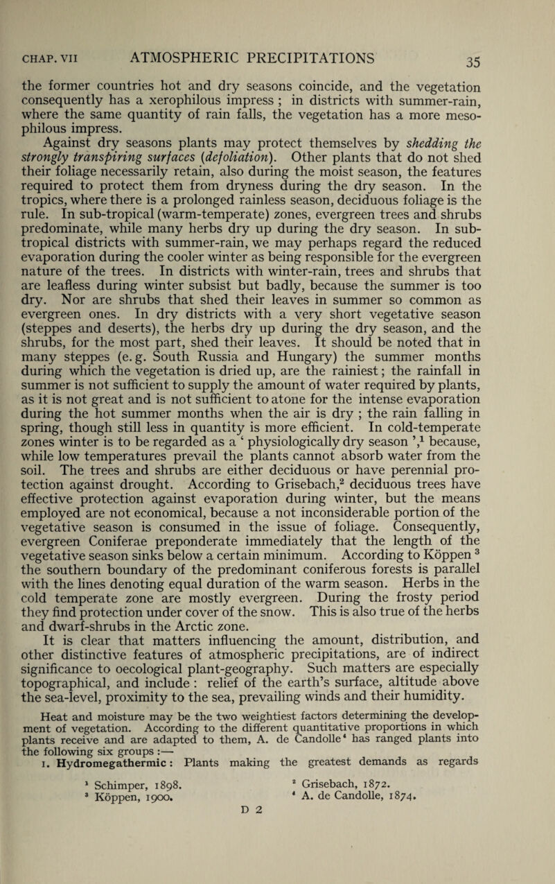 the former countries hot and dry seasons coincide, and the vegetation consequently has a xerophilous impress ; in districts with summer-rain, where the same quantity of rain falls, the vegetation has a more meso- philous impress. Against dry seasons plants may protect themselves by shedding the strongly transpiring surfaces (defoliation). Other plants that do not shed their foliage necessarily retain, also during the moist season, the features required to protect them from dryness during the dry season. In the tropics, where there is a prolonged rainless season, deciduous foliage is the rule. In sub-tropical (warm-temperate) zones, evergreen trees and shrubs predominate, while many herbs dry up during the dry season. In sub¬ tropical districts with summer-rain, we may perhaps regard the reduced evaporation during the cooler winter as being responsible for the evergreen nature of the trees. In districts with winter-rain, trees and shrubs that are leafless during winter subsist but badly, because the summer is too dry. Nor are shrubs that shed their leaves in summer so common as evergreen ones. In dry districts with a very short vegetative season (steppes and deserts), the herbs dry up during the dry season, and the shrubs, for the most part, shed their leaves. It should be noted that in many steppes (e. g. South Russia and Hungary) the summer months during which the vegetation is dried up, are the rainiest; the rainfall in summer is not sufficient to supply the amount of water required by plants, as it is not great and is not sufficient to atone for the intense evaporation during the hot summer months when the air is dry ; the rain falling in spring, though still less in quantity is more efficient. In cold-temperate zones winter is to be regarded as a 4 physiologically dry season V because, while low temperatures prevail the plants cannot absorb water from the soil. The trees and shrubs are either deciduous or have perennial pro¬ tection against drought. According to Grisebach,2 deciduous trees have effective protection against evaporation during winter, but the means employed are not economical, because a not inconsiderable portion of the vegetative season is consumed in the issue of foliage. Consequently, evergreen Coniferae preponderate immediately that the length of the vegetative season sinks below a certain minimum. According to Koppen 3 the southern boundary of the predominant coniferous forests is parallel with the lines denoting equal duration of the warm season. Herbs in the cold temperate zone are mostly evergreen. During the frosty period they find protection under cover of the snow. This is also true of the herbs and dwarf-shrubs in the Arctic zone. It is clear that matters influencing the amount, distribution, and other distinctive features of atmospheric precipitations, are of indirect significance to oecological plant-geography. Such matters are especially topographical, and include : relief of the earth’s surface, altitude above the sea-level, proximity to the sea, prevailing winds and their humidity. Heat and moisture may be the two weightiest factors determining the develop¬ ment of vegetation. According to the different quantitative proportions in which plants receive and are adapted to them, A. de Candolle4 has ranged plants into the following six groups :— i. Hydromegathermic: Plants making the greatest demands as regards Schimper, 1898. Koppen, 1900. 2 Grisebach, 1872. 4 A. de Candolle, 1874. D 2