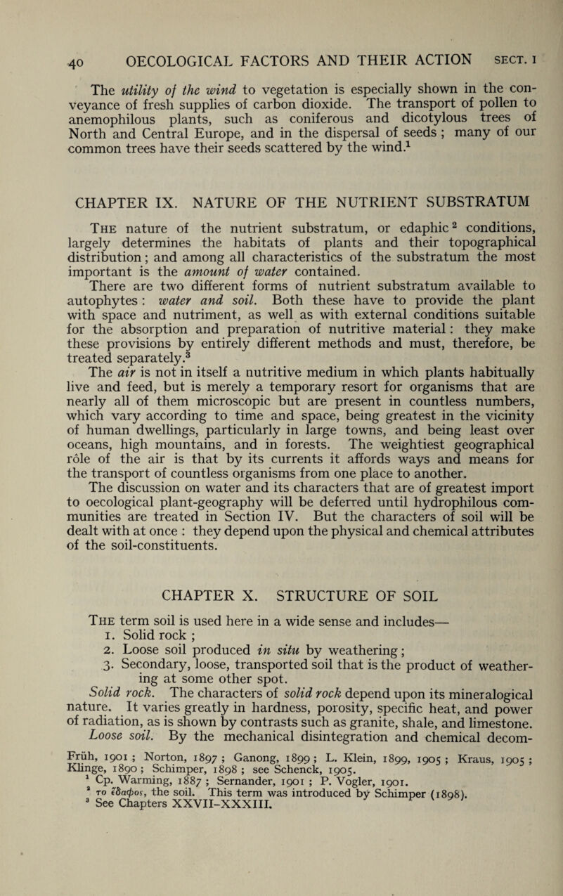 The utility of the wind to vegetation is especially shown in the con¬ veyance of fresh supplies of carbon dioxide. The transport of pollen to anemophilous plants, such as coniferous and dicotylous trees of North and Central Europe, and in the dispersal of seeds ; many of our common trees have their seeds scattered by the wind.1 CHAPTER IX. NATURE OF THE NUTRIENT SUBSTRATUM The nature of the nutrient substratum, or edaphic2 conditions, largely determines the habitats of plants and their topographical distribution; and among all characteristics of the substratum the most important is the amount of water contained. There are two different forms of nutrient substratum available to autophytes : water and soil. Both these have to provide the plant with space and nutriment, as well as with external conditions suitable for the absorption and preparation of nutritive material: they make these provisions by entirely different methods and must, therefore, be treated separately.3 The air is not in itself a nutritive medium in which plants habitually live and feed, but is merely a temporary resort for organisms that are nearly all of them microscopic but are present in countless numbers, which vary according to time and space, being greatest in the vicinity of human dwellings, particularly in large towns, and being least over oceans, high mountains, and in forests. The weightiest geographical role of the air is that by its currents it affords ways and means for the transport of countless organisms from one place to another. The discussion on water and its characters that are of greatest import to oecological plant-geography will be deferred until hydrophilous com¬ munities are treated in Section IV. But the characters of soil will be dealt with at once : they depend upon the physical and chemical attributes of the soil-constituents. CHAPTER X. STRUCTURE OF SOIL The term soil is used here in a wide sense and includes— 1. Solid rock ; 2. Loose soil produced in situ by weathering; 3. Secondary, loose, transported soil that is the product of weather¬ ing at some other spot. Solid rock. The characters of solid rock depend upon its mineralogical nature. It varies greatly in hardness, porosity, specific heat, and power of radiation, as is shown by contrasts such as granite, shale, and limestone. Loose soil. By the mechanical disintegration and chemical decom- Friih, 1901; Norton, 1897; Ganong, 1899; L. Klein, 1899, 1905; Kraus, 1905; Klinge, 1890 ; Schimper, 1898 ; see Schenck, 1905. a arming, 1887 ; Sernander, 1901 ; P. Vogler, 1901. 8 to e'8a0of, the soil. This term was introduced by Schimper (1898). 3 See Chapters XXVII-XXXIII.