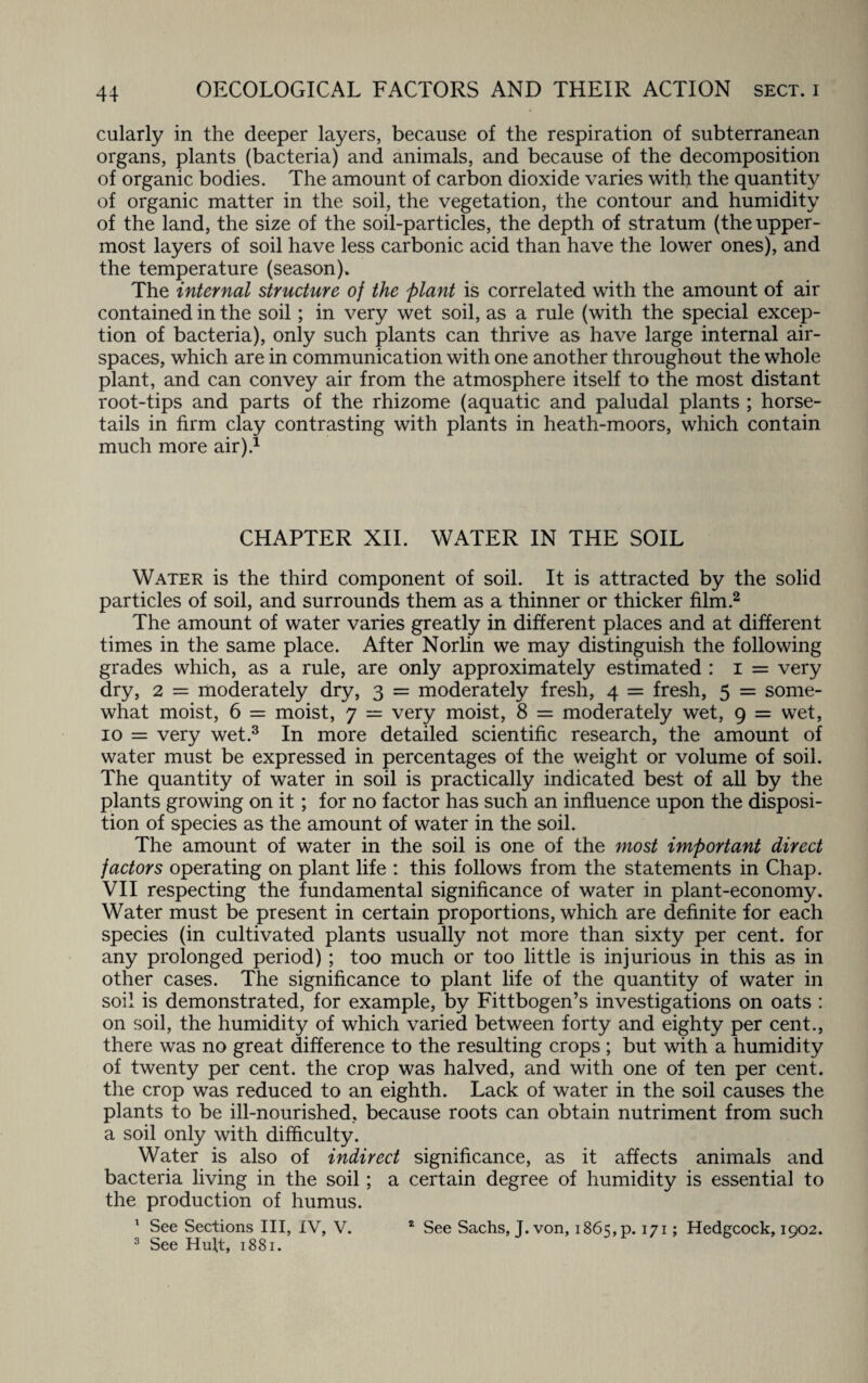 cularly in the deeper layers, because of the respiration of subterranean organs, plants (bacteria) and animals, and because of the decomposition of organic bodies. The amount of carbon dioxide varies with the quantity of organic matter in the soil, the vegetation, the contour and humidity of the land, the size of the soil-particles, the depth of stratum (the upper¬ most layers of soil have less carbonic acid than have the lower ones), and the temperature (season). The internal structure of the plant is correlated with the amount of air contained in the soil; in very wet soil, as a rule (with the special excep¬ tion of bacteria), only such plants can thrive as have large internal air¬ spaces, which are in communication with one another throughout the whole plant, and can convey air from the atmosphere itself to the most distant root-tips and parts of the rhizome (aquatic and paludal plants ; horse¬ tails in firm clay contrasting with plants in heath-moors, which contain much more air).1 CHAPTER XII. WATER IN THE SOIL Water is the third component of soil. It is attracted by the solid particles of soil, and surrounds them as a thinner or thicker film.2 The amount of water varies greatly in different places and at different times in the same place. After Norlin we may distinguish the following grades which, as a rule, are only approximately estimated : i = very dry, 2 = moderately dry, 3 = moderately fresh, 4 = fresh, 5 = some¬ what moist, 6 = moist, 7 — very moist, 8 = moderately wet, 9 = wet, 10 = very wet.3 In more detailed scientific research, the amount of water must be expressed in percentages of the weight or volume of soil. The quantity of water in soil is practically indicated best of all by the plants growing on it; for no factor has such an influence upon the disposi¬ tion of species as the amount of water in the soil. The amount of water in the soil is one of the most important direct factors operating on plant life : this follows from the statements in Chap. VII respecting the fundamental significance of water in plant-economy. Water must be present in certain proportions, which are definite for each species (in cultivated plants usually not more than sixty per cent, for any prolonged period) ; too much or too little is injurious in this as in other cases. The significance to plant life of the quantity of water in soil is demonstrated, for example, by Fittbogen’s investigations on oats : on soil, the humidity of which varied between forty and eighty per cent., there was no great difference to the resulting crops ; but with a humidity of twenty per cent, the crop was halved, and with one of ten per cent, the crop was reduced to an eighth. Lack of water in the soil causes the plants to be ill-nourished, because roots can obtain nutriment from such a soil only with difficulty. Water is also of indirect significance, as it affects animals and bacteria living in the soil; a certain degree of humidity is essential to the production of humus. 1 See Sections III, IV, V. 3 See Huft, 1881. 2 See Sachs, J. von, 1865, p. 171; Hedgcock, 1902.