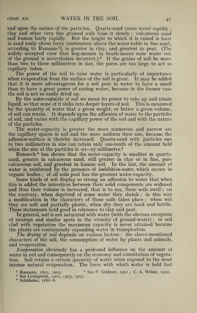 and upon the nature of the particles. Quartz-sand raises water rapidly ; clay and other very fine grained soils raise it slowly ; calcareous sand and humus fairly rapidly. But the height to which it is raised is least in sand (only about forty centimetres above the water-table in fine sand, according to Ramann1), is greater in clay, and greatest in peat. (The widely accepted view that bog-mosses in heath-moors raise water out of the ground is nevertheless incorrect.)2 If the grains of soil be more than two to three millimetres in size, the pores are too large to act as capillary tubes. The power of the soil to raise water is particularly of importance when evaporation from the surface of the soil is great. It may be added that it is more advantageous for a soil poor in water to have a small than to have a great power of raising water, because in the former case the soil is not so easily dried up. By the water-capacity of soil we mean its power to take up and retain liquid, so that none of it sinks into deeper layers of soil. This is measured by the quantity of water that a given weight, or better a given volume, of soil can retain. It depends upon the adhesion of water to the particles of soil, and varies with the capillary power of the soil and with the natuie of the particles. The water-capacity is greater the more numerous and narrow are the capillary spaces in soil and the more uniform their size, because the adhesion-surface is thereby increased. Quartz-sand with particles one to two millimetres in size can retain only one-tenth of the amount held when the size of the particles is -01—07 millimetre.3 Research4 has shown that the water-capacity is smallest in quartz- sand, greater in calcareous sand, still greater in clay or in fine, pure calcareous soil, and greatest in humus soil. In the last, the amount of water is reinforced by the presence of imbibition-water, which occurs in organic bodies ; of all soils peat has the greatest water-capacity. Some kinds of soil display so strong an adhesion to water that when this is added the interstices between their solid components are widened and thus their volume is increased, that is to say, these soils swell; on the contrary, when deprived of some water they shrink ; in this way a modification in the characters of these soils takes place ; when wet they are soft and partially plastic, when dry they are hard and brittle. These statements hold good in reference to clay and peat. In general, soil is not saturated with water (with the obvious exception of swamps and similar spots in the vicinity of ground-water) ; in soil clad with vegetation the maximum capacity is never attained because the plants are continuously expending water in transpiration. The drying of soil depends on various factors : the above-mentioned characters of the soil, the consumption of water by plants and animals, and evaporation. Evaporation obviously has a profound influence on the amount of water in soil and consequently on the economy and constitution of vegeta¬ tion. Soil retains a certain quantity of water when exposed to the most intense natural evaporation. The force with which water is held fast 1 Ramann, 1893, 1905. 2 See P. Grabner, 1901 ; C. A. Weber, 1902. 3 See Livingston, 1901, 1903, 1905. 4 Schubeler, 1886-8.