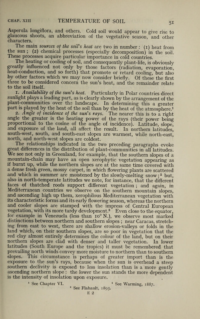 5i Asperula longiflora, and others. Cold soil would appear to give rise to glaucous shoots, an abbreviation of the vegetative season, and other characters. The main sources of the soil's heat are two in number : (1) heat from the sun ; (2) chemical processes (especially decomposition) in the soil. These processes acquire particular importance in cold countries. The heating or cooling of soil, and consequently plant-life, is obviously greatly influenced not only by those factors (radiation, evaporation, heat-conduction, and so forth) that promote or retard cooling, but also by other factors which we may now consider briefly. Of these the first three to be considered concern the sun’s heat, and the remainder relate to the soil itself. 1. Availability of the sun's heat. Particularly in Polar countries direct sunlight plays a leading part, as is clearly shown by the arrangement of the plant-communities over the landscape. In determining this a greater part is played by the heat of the soil than by the heat of the atmosphere.1 2. Angle of incidence of the sun's rays. The nearer this is to a right angle the greater is the heating power of the rays (their power being proportional to the cosine of the angle of incidence). Latitude, slope, and exposure of the land, all affect the result. In northern latitudes, south-west, south, and south-east slopes are warmest, while north-east, north, and north-west slopes are coldest. The relationships indicated in the two preceding paragraphs evoke great differences in the distribution of plant-communities in all latitudes. We see not only in Greenland, for example, that the southern slopes of a mountain-chain may have an open xerophytic vegetation appearing as if burnt up, while the northern slopes are at the same time covered with a dense fresh green, mossy carpet, in which flowering plants are scattered and which in summer are moistened by the slowly-melting snow;2 but, also in north-temperate latitudes we note, for instance, that the different faces of thatched roofs support different vegetation ; and again, in Mediterranean countries we observe on the southern mountain slopes, and ascending high up them, xerophilous Mediterranean vegetation with its characteristic forms and its early flowering season, whereas the northern and cooler slopes are stamped with the impress of Central European vegetation, with its more tardy development.3 Even close to the equator, for example in Venezuela (less than io° N.), we observe most marked distinctions between northern and southern slopes ; near Caracas, stretch¬ ing from east to west, there are shallow erosion-valleys or folds in the land which, on their southern slopes, are so poor in vegetation that the red clay almost entirely determines the colour of the land, but on their northern slopes are clad with denser and taller vegetation. In lower latitudes (South Europe and the tropics) it must be remembered that prevailing north winds convey more moisture to northern than to southern slopes. This circumstance is perhaps of greater import than is the exposure to the sun’s rays, because when the sun is overhead a steep southern declivity is exposed to less insolation than is a more gently ascending northern slope : the lower the sun stands the more dependent is the intensity of insolation upon exposure. 1 See Chapter VI. 2 See Warming, 1887. 3 See Flahault, 1893.