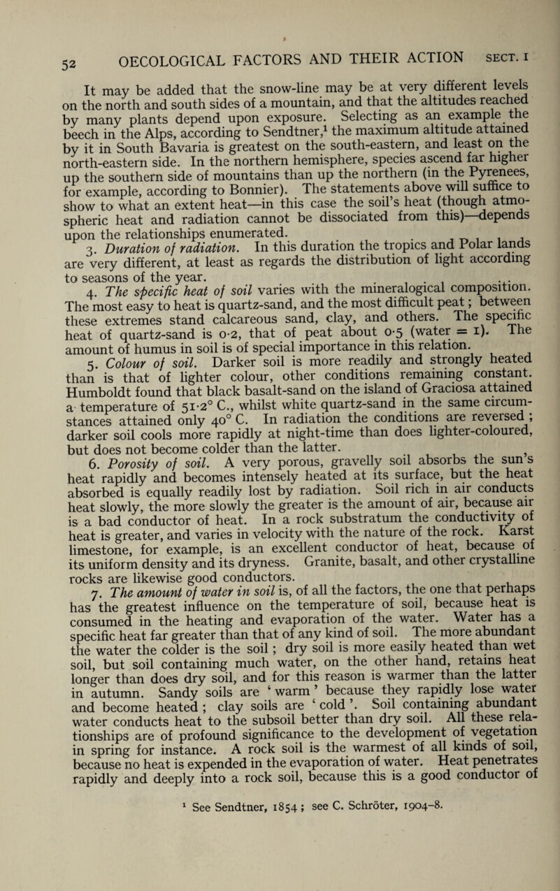 It may be added that the snow-line may be at very different levels on the north and south sides of a mountain, and that the altitudes reached by many plants depend upon exposure. Selecting as an example the beech in the Alps, according to Sendtner,1 the maximum altitude attained by it in South Bavaria is greatest on the south-eastern, and least on the north-eastern side. In the northern hemisphere, species ascend far higher up the southern side of mountains than up the northern (in the Pyrenees, for example, according to Bonnier). The statements above will suffice to show to what an extent heat—-in this case the soil’s heat (though atmo¬ spheric heat and radiation cannot be dissociated from this) depends upon the relationships enumerated. . . 3. Duration of radiation. In this duration the tropics and Polar lands are very different, at least as regards the distribution of light according to seasons of the year. . 4 The specific heat of soil varies with the mmeralogical composition. The most easy to heat is quartz-sand, and the most difficult peat; between these extremes stand calcareous sand, clay, and others. The specific heat of quartz-sand is 0-2, that of peat about 0*5 (water = 1). lhe amount of humus in soil is of special importance in this relation. 5. Colour of soil. Darker soil is more readily and strongly heated than is that of lighter colour, other conditions remaining constant Humboldt found that black basalt-sand on the island of Graciosa attained 3. temperature of 51*2° C., whilst white quartz-sand in the same ciicum- stances attained only 40° G. Ifl radiation the conditions are reversed , darker soil cools more rapidly at night-time than does lighter-coloured, but does not become colder than the latter. ? 6. Porosity of soil. A very porous, gravelly soil absorbs the sun s heat rapidly and becomes intensely heated at its surface, but the heat absorbed is equally readily lost by radiation. Soil rich in air conducts heat slowly, the more slowly the greater is the amount of air, because air is a bad conductor of heat. In a rock substratum the conductivity of heat is greater, and varies in velocity with the nature of the rock. Karst limestone, for example, is an excellent conductor of heat, because of its uniform density and its dryness. Granite, basalt, and other crystalline rocks are likewise good conductors. 7. The amount of water in soil is, of all the factors, the one that perhaps has the greatest influence on the temperature of soil, because heat is consumed in the heating and evaporation of the water. Water has a specific heat far greater than that of any kind of soil. The more abundant the water the colder is the soil; dry soil is more easily heated than wet soil, but soil containing much water, on the other hand, retains heat longer than does dry soil, and for this reason is warmer than the latter in autumn. Sandy soils are 6 warm ’ because they rapidly lose water and become heated ; clay soils are c cold ’. Soil containing abundant water conducts heat to the subsoil better than dry soil. All these rela¬ tionships are of profound significance to the development of vegetation in spring for instance. A rock soil is the warmest of all kinds of soil, because no heat is expended in the evaporation of water. Heat penetrates rapidly and deeply into a rock soil, because this is a good conductor of 1 See Sendtner, 1854 ; see C. Schroter, 1904-8.