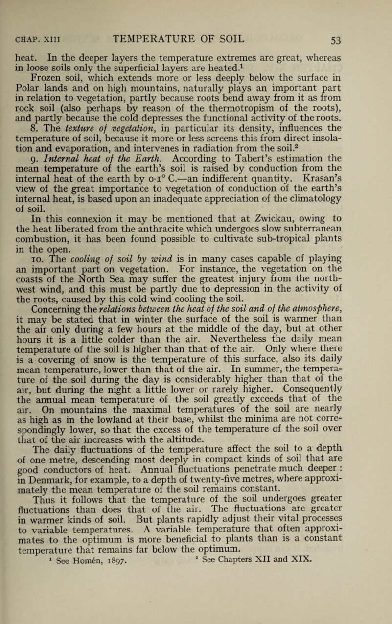 heat. In the deeper layers the temperature extremes are great, whereas in loose soils only the superficial layers are heated.1 Frozen soil, which extends more or less deeply below the surface in Polar lands and on high mountains, naturally plays an important part in relation to vegetation, partly because roots bend away from it as from rock soil (also perhaps by reason of the thermotropism of the roots), and partly because the cold depresses the functional activity of the roots. 8. The texture of vegetation, in particular its density, influences the temperature of soil, because it more or less screens this from direct insola¬ tion and evaporation, and intervenes in radiation from the soil.2 9. Internal heat of the Earth. According to Tabert’s estimation the mean temperature of the earth’s soil is raised by conduction from the internal heat of the earth by o-i° C.—an indifferent quantity. Krasan’s view of the great importance to vegetation of conduction of the earth’s internal heat, is based upon an inadequate appreciation of the climatology of soil. In this connexion it may be mentioned that at Zwickau, owing to the heat liberated from the anthracite which undergoes slow subterranean combustion, it has been found possible to cultivate sub-tropical plants in the open. 10. The cooling of soil by wind is in many cases capable of playing an important part on vegetation. For instance, the vegetation on the coasts of the North Sea may suffer the greatest injury from the north¬ west wind, and this must be partly due to depression in the activity of the roots, caused by this cold wind cooling the soil. Concerning the relations between the heat of the soil and of the atmosphere, it may be stated that in winter the surface of the soil is warmer than the air only during a few hours at the middle of the day, but at other hours it is a little colder than the air. Nevertheless the daily mean temperature of the soil is higher than that of the air. Only where there is a covering of snow is the temperature of this surface, also its daily mean temperature, lower than that of the air. In summer, the tempera¬ ture of the soil during the day is considerably higher than that of the air, but during the night a little lower or rarely higher. Consequently the annual mean temperature of the soil greatly exceeds that of the air. On mountains the maximal temperatures of the soil are nearly as high as in the lowland at their base, whilst the minima are not corre¬ spondingly lower, so that the excess of the temperature of the soil over that of the air increases with the altitude. The daily fluctuations of the temperature affect the soil to a depth of one metre, descending most deeply in compact kinds of soil that are good conductors of heat. Annual fluctuations penetrate much deeper : in Denmark, for example, to a depth of twenty-five metres, where approxi¬ mately the mean temperature of the soil remains constant. Thus it follows that the temperature of the soil undergoes greater fluctuations than does that of the air. The fluctuations are greater in warmer kinds of soil. But plants rapidly adjust their vital processes to variable temperatures. A variable temperature that often approxi¬ mates to the optimum is more beneficial to plants than is a constant temperature that remains far below the optimum. 1 See Homen, 1897. 2 See Chapters XII and XIX.