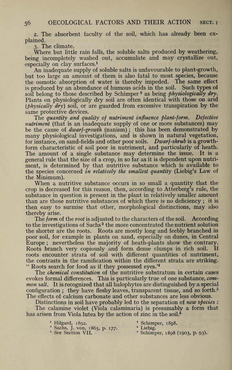 2. The absorbent faculty of the soil, which has already been ex¬ plained. 3. The climate. Where but little rain falls, the soluble salts produced by weathering, being incompletely washed out, accumulate and may crystallize out, especially on clay surfaces.1 An inadequate supply of soluble salts is unfavourable to plant-growth, but too large an amount of them is also fatal to most species, because the osmotic absorption of water is thereby impeded. The same effect is produced by an abundance of humous acids in the soil. Such types of soil belong to those described by Schimper2 as being physiologically dry. Plants on physiologically dry soil are often identical with those on arid (physically dry) soil, or are guarded from excessive transpiration by the same protective devices. The quantity and quality of nutriment influence plant-form. Defective nutriment (that is an inadequate supply of one or more substances) may be the cause of dwarf-growth (nanism) ; this has been demonstrated by many physiological investigations, and is shown in natural vegetation, for instance, on sand-fields and other poor soils. Dwarf-shrub is a growth- form characteristic of soil poor in nutriment, and particularly of heath. The amount of a single substance may determine the issue. It is a general rule that the size of a crop, in so far as it is dependent upon nutri¬ ment, is determined by that nutritive substance which is available to the species concerned in relatively the smallest quantity (Liebig’s Law of the Minimum). When a nutritive substance occurs in so small a quantity that the crop is decreased for this reason, then, according to Atterberg’s rule, the substance in question is present in the plant in relatively smaller amount than are those nutritive substances of which there is no deficiency ; it is then easy to surmise that other, morphological distinctions, may also thereby arise. The form of the root is adjusted to the characters of the soil. According to the investigations of Sachs3 the more concentrated the nutrient solution the shorter are the roots. Roots are mostly long and feebly branched in poor soil, for example in plants on sand, especially on dunes, in Central Europe ; nevertheless the majority of heath-plants show the contrary. Roots branch very copiously and form dense clumps in rich soil. If roots encounter strata of soil with different quantities of nutriment, the contrasts in the ramification within the different strata are striking. “ Roots search for food as if they possessed eyes.’4 The chemical constitution of the nutritive substratum in certain cases evokes formal differences. This is particularly true of one substance, com¬ mon salt. It is recognized that all halophytes are distinguished by a special configuration ; they have fleshy leaves, transparent tissue, and so forth.5 The effects of calcium carbonate and other substances are less obvious. Distinctions in soil have probably led to the separation of new species : The calamine violet (Viola calaminaria) is presumably a form that has arisen from Viola lutea by the action of zinc in the soil.6 1 Hilgard, 1892. 2 Schimper, 1898. 3 Sachs, J. von, 1865, P- l77* 4 Liebig. 6 See Section VII. 6 Schimper, 1898 (1903, p. 93).