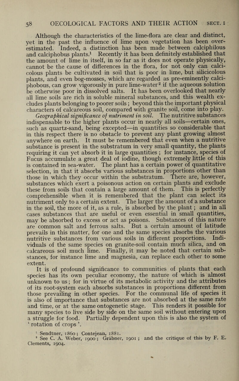 Although the characteristics of the lime-flora are clear and distinct, yet in the past the influence of lime upon vegetation has been over¬ estimated. Indeed, a distinction has been made between calciphilous and calciphobus plants.1 Recently it has been definitely established that the amount of lime in itself, in so far as it does not operate physically, cannot be the cause of differences in the flora, for not only can calci- c.olous plants be cultivated in soil that is poor in lime, but silicicolous plants, and even bog-mosses, which are regarded as pre-eminently calci- phobous, can grow vigorously in pure lime-water2 if the aqueous solution be otherwise poor in dissolved salts. It has been overlooked that nearly all lime soils are rich in soluble mineral substances, and this wealth ex¬ cludes plants belonging to poorer soils ; beyond this the important physical characters of calcareous soil, compared with granite soil, come into play. Geographical significance of nutriment in soil. The nutritive substances indispensable to the higher plants occur in nearly all soils—certain ones, such as quartz-sand, being excepted—in quantities so considerable that in this respect there is no obstacle to prevent any plant growing almost anywhere on earth. It must be remembered that even when a nutritive substance is present in the substratum in very small quantity, the plants requiring it can yet absorb it in large quantities ; for instance, species of Fucus accumulate a great deal of iodine, though extremely little of this is contained in sea-water. The plant has a certain power of quantitative selection, in that it absorbs various substances in proportions other than those in which they occur within the substratum. There are, however, substances which exert a poisonous action on certain plants and exclude these from soils that contain a large amount of them. This is perfectly comprehensible when it is remembered that the plant can select its nutriment only to a certain extent. The larger the amount of a substance in the soil, the more of it, as a rule, is absorbed by the plant; and in all cases substances that are useful or even essential in small quantities, may be absorbed to excess or act as poisons. Substances of this nature are common salt and ferrous salts. But a certain amount of latitude prevails in this matter, for one and the same species absorbs the various nutritive substances from various soils in different proportions. Indi¬ viduals of the same species on granite-soil contain much silica, and on calcareous soil much lime. Finally, it may be noted that certain sub¬ stances, for instance lime and magnesia, can replace each other to some extent. It is of profound significance to communities of plants that each species has its own peculiar economy, the nature of which is almost unknown to us; for in virtue of its metabolic activity and the attributes of its root-system each absorbs substances in proportions different from those prevailing in other species. For the communal life of species it is also of importance that substances are not absorbed at the same rate and time, or at the same ontogenetic stage. This renders it possible for many species to live side by side on the same soil without entering upon a struggle for food. Partially dependent upon this is also the system of ‘ rotation of crops ’. 1 Sendtner, i860; Contejean, 1881. 2 See C. A. Weber, 1900 ; Grabner, 1901 ; and the critique of this by F. E. Clements, 1904.