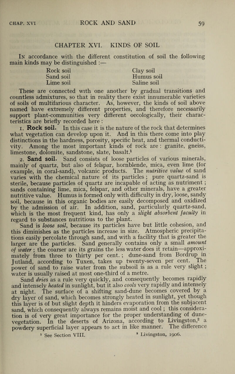CHAPTER XVI. KINDS OF SOIL In accordance with the different constitution of soil the following main kinds may be distinguished :— Clay soil Humus soil Saline soil Rock soil Sand soil Lime soil These are connected with one another by gradual transitions and countless admixtures, so that in reality there exist innumerable varieties of soils of multifarious character. As, however, the kinds of soil above named have extremely different properties, and therefore necessarily support plant-communities very different oecologically, their charac¬ teristics are briefly recorded here : 1. Rock soil. In this case it is the nature of the rock that determines what vegetation can develop upon it. And in this there come into play distinctions in the hardness, porosity, specific heat, and thermal conducti¬ vity. Among the most important kinds of rock are : granite, gneiss, limestone, dolomite, sandstone, slate, basalt.1 2. Sand soil. Sand consists of loose particles of various minerals, mainly of quartz, but also of felspar, hornblende, mica, even lime (for example, in coral-sand), volcanic products. The nuiritive value of sand varies with the chemical nature of its particles ; pure quartz-sand is sterile, because particles of quartz are incapable of acting as nutriment ; sands containing lime, mica, felspar, and other minerals, have a greater nutritive value. Humus is formed only with difficulty in dry, loose, sandy soil, because in this organic bodies are easily decomposed and oxidized by the admission of air. In addition, sand, particularly quartz-sand, which is the most frequent kind, has only a slight absorbent faculty in regard to substances nutritious to the plant. Sand is loose soil, because its particles have but little cohesion, and this diminishes as the particles increase in size. Atmospheric precipita¬ tions easily percolate through sand, and with a facility that is greater the larger are the particles. Sand generally contains only a small amount of water ; the coarser are its grains the less water does it retain—approxi¬ mately from three to thirty per cent. ; dune-sand from Bordrup in Jutland, according to Tuxen, takes up twenty-seven per cent. The power of sand to raise water from the subsoil is as a rule very slight ; water is usually raised at most one-third of a metre. Sand dries as a rule very quickly, and consequently becomes rapidly and intensely heated in sunlight, but it also cools very rapidly and intensely at night. The surface of a shifting sand-dune becomes covered by a dry layer of sand, which becomes strongly heated in sunlight, yet though this layer is of but slight depth it hinders evaporation from the subjacent sand, which consequently always remains moist and cool; this considera¬ tion is of very great importance for the proper understanding of dune- vegetation. In the deserts of Arizona, according to Livingston,2 a powdery superficial layer appears to act in like manner. The difference 1 See Section VIII. Livingston, 1906.