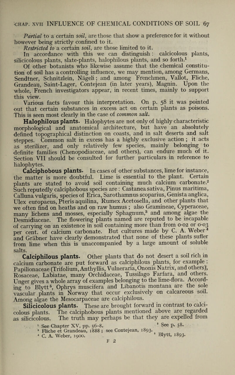 Partial to a certain soil, are those that show a preference for it without however being strictly confined to it. Restricted to a certain soil, are those limited to it. In accordance with this we can distinguish: calcicolous plants, silicicolous plants, slate-plants, halophilous plants, and so forth.1 Of other botanists who likewise assume that the chemical constitu¬ tion of soil has a controlling influence, we may mention, among Germans, Sendtner, Schnitzlein, Nageli; and among Frenchmen, Vallot, Fliche, Grandeau, Saint-Lager, Contejean (in later years), Magnin. Upon the whole, French investigators appear, in recent times, mainly to support this view. Various facts favour this interpretation. On p. 58 it was pointed out that certain substances in excess act on certain plants as poisons. This is seen most clearly in the case of common salt. Halophilous plants. Halophytes are not only of highly characteristic morphological and anatomical architecture, but have an absolutely defined topographical distinction on coasts, and in salt deserts and salt steppes. Common salt in excess has a highly exclusive action ; it acts as sterilizer, and only relatively few species, mainly belonging to definite families (Chenopodiaceae, and others), can endure much of it. Section VII should be consulted for further particulars in reference to halophytes. Calciphobous plants. In cases of other substances, lime for instance, the matter is more doubtful. Lime is essential to the plant. Certain plants are stated to avoid soil containing much calcium carbonate.2 Such reputedly calciphobous species are: Castanea sativa, Pinus maritima, Calluna vulgaris, species of Erica, Sarothamnus scoparius, Genista anglica, Ulex europaeus, Pteris aquilina, Rumex Acetosella, and other plants that we often find on heaths and on raw humus ; also Gramineae, Cyperaceae, many lichens and mosses, especially Sphagnum,3 and among algae the Desmidiaceae. The flowering plants named are reputed to be incapable of carrying on an existence in soil containing more than from 0-02 or 0*03 per cent, of calcium carbonate. But cultures made by C. A. Weber4 and Grabner have clearly demonstrated that none of these plants suffer from lime when this is unaccompanied by a large amount of soluble salts. # # 1 Calciphilous plants. Other plants that do not desert a soil rich in calcium carbonate are put forward as calciphilous plants, for example : Papilionaceae (Trifolium, Anthyllis, Vulneraria, Ononis Natrix, and others), Rosaceae, Labiatae, many Orchidaceae, Tussilago Farfara, and others. Unger gives a whole array of examples belonging to the lime-flora. Accord¬ ing to Blytt5, Ophrys muscifera and Libanotis montana are the sole vascular plants in Norway that occur exclusively on calcareous soil. Among algae the Mesocarpaceae are calciphilous. Silicicolous plants. These are brought forward in contrast to calci¬ colous plants. The calciphobous plants mentioned above are regarded as silicicolous. The truth may perhaps be that they are expelled from 1 See Chapter XV, pp. 56-8. 2 See p. 58. 3 Fliche et Grandeau, 1888 ; see Contejean, 1893. 4 C. A. Weber, 1900. . * Blytt, 1893. F 2