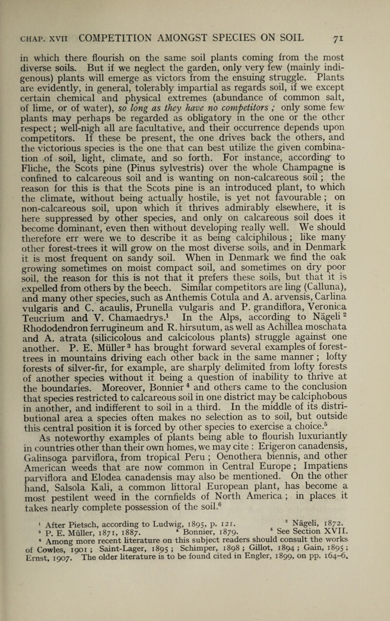 chap, xvii COMPETITION AMONGST SPECIES ON SOIL 7* in which there flourish on the same soil plants coming from the most diverse soils. But if we neglect the garden, only very few (mainly indi¬ genous) plants will emerge as victors from the ensuing struggle. Plants are evidently, in general, tolerably impartial as regards soil, if we except certain chemical and physical extremes (abundance of common salt, of lime, or of water), so long as they have no competitors ; only some few plants may perhaps be regarded as obligatory in the one or the other respect; well-nigh all are facultative, and their occurrence depends upon competitors. If these be present, the one drives back the others, and the victorious species is the one that can best utilize the given combina¬ tion of soil, light, climate, and so forth. For instance, according to Fliche, the Scots pine (Pinus sylvestris) over the whole Champagne is confined to calcareous soil and is wanting on non-calcareous soil; the reason for this is that the Scots pine is an introduced plant, to which the climate, without being actually hostile, is yet not favourable ; on non-calcareous soil, upon which it thrives admirably elsewhere, it is here suppressed by other species, and only on calcareous soil does it become dominant, even then without developing really well. We should therefore err were we to describe it as being calciphilous ; like many other forest-trees it will grow on the most diverse soils, and in Denmark it is most frequent on sandy soil. When in Denmark we find the oak growing sometimes on moist compact soil, and sometimes on dry poor soil, the reason for this is not that it prefers these soils, but that it is expelled from others by the beech. Similar competitors are ling (Calluna), and many other species, such as Anthemis Cotula and A. arvensis, Carlina vulgaris and C. acaulis, Prunella vulgaris and P. grandiflora, Veronica Teucrium and V. Chamaedrys.1 In the Alps, according to Nageli 2 Rhododendron ferrugineum and R. hirsutum, as well as Achillea moschata and A. atrata (silicicolous and calcicolous plants) struggle against one another. P. E. Muller 3 has brought forward several examples of forest- trees in mountains driving each other back in the same manner ; lofty forests of silver-fir, for example, are sharply delimited from lofty forests of another species without it being a question of inability to thrive at the boundaries. Moreover, Bonnier4 and others came to the conclusion that species restricted to calcareous soil in one district may be calciphobous in another, and indifferent to soil in a third. In the middle of its distri¬ butional area a species often makes no selection as to soil, but outside this central position it is forced by other species to exercise a choice.5 As noteworthy examples of plants being able to flourish luxuriantly in countries other than their own homes, we may cite : Erigeron canadensis, Galinsoga parviflora, from tropical Peru ; Oenothera biennis, and other American weeds that are now common in Central Europe ; Impatiens parviflora and Elodea canadensis may also be mentioned. On the other hand, Salsola Kali, a common littoral European plant, has become a most pestilent weed in the cornfields of North America ; in places it takes nearly complete possession of the soil.0 1 After Pietsch, according to Ludwig, 1895, p. 121. 2 Nageli, 1872. 3 P. E. Muller, 1871, 1887. 4 Bonnier, 1879. 5 See Section XVII. * Among more recent literature on this subject readers should consult the works of Cowles, 1901 ; Saint-Lager, 1895; Schimper, 1898; Gillot, 1894; Gain, 1895;